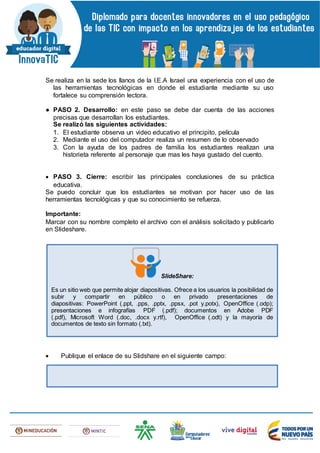Se realiza en la sede los llanos de la I.E.A Israel una experiencia con el uso de
las herramientas tecnológicas en donde el estudiante mediante su uso
fortalece su comprensión lectora.
● PASO 2. Desarrollo: en este paso se debe dar cuenta de las acciones
precisas que desarrollan los estudiantes.
Se realizó las siguientes actividades:
1. El estudiante observa un video educativo el principito, película
2. Mediante el uso del computador realiza un resumen de lo observado
3. Con la ayuda de los padres de familia los estudiantes realizan una
historieta referente al personaje que mas les haya gustado del cuento.
 PASO 3. Cierre: escribir las principales conclusiones de su práctica
educativa.
Se puedo concluir que los estudiantes se motivan por hacer uso de las
herramientas tecnológicas y que su conocimiento se refuerza.
Importante:
Marcar con su nombre completo el archivo con el análisis solicitado y publicarlo
en Slideshare.
 Publique el enlace de su Slidshare en el siguiente campo:
SlideShare:
Es un sitio web que permite alojar diapositivas. Ofrece a los usuarios la posibilidad de
subir y compartir en público o en privado presentaciones de
diapositivas: PowerPoint (.ppt, .pps, .pptx, .ppsx, .pot y.potx), OpenOffice (.odp);
presentaciones e infografías PDF (.pdf); documentos en Adobe PDF
(.pdf), Microsoft Word (.doc, .docx y.rtf), OpenOffice (.odt) y la mayoría de
documentos de texto sin formato (.txt).
 