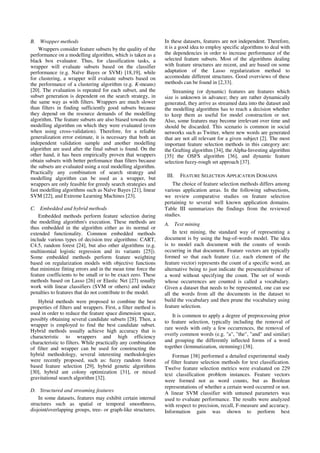 B. Wrapper methods
Wrappers consider feature subsets by the quality of the
performance on a modelling algorithm, which is taken as a
black box evaluator. Thus, for classification tasks, a
wrapper will evaluate subsets based on the classifier
performance (e.g. Naïve Bayes or SVM) [18,19], while
for clustering, a wrapper will evaluate subsets based on
the performance of a clustering algorithm (e.g. K-means)
[20]. The evaluation is repeated for each subset, and the
subset generation is dependent on the search strategy, in
the same way as with filters. Wrappers are much slower
than filters in finding sufficiently good subsets because
they depend on the resource demands of the modelling
algorithm. The feature subsets are also biased towards the
modelling algorithm on which they were evaluated (even
when using cross-validation). Therefore, for a reliable
generalization error estimate, it is necessary that both an
independent validation sample and another modelling
algorithm are used after the final subset is found. On the
other hand, it has been empirically proven that wrappers
obtain subsets with better perfomance than filters because
the subsets are evaluated using a real modelling algorithm.
Practically any combination of search strategy and
modelling algorithm can be used as a wrapper, but
wrappers are only feasible for greedy search strategies and
fast modelling algorithms such as Naïve Bayes [21], linear
SVM [22], and Extreme Learning Machines [23].
C. Embedded and hybrid methods
Embedded methods perform feature selection during
the modelling algorithm's execution. These methods are
thus embedded in the algorithm either as its normal or
extended functionality. Common embedded methods
include various types of decision tree algorithms: CART,
C4.5, random forest [24], but also other algorithms (e.g.
multinomial logistic regression and its variants [25]).
Some embedded methods perform feature weighting
based on regularization models with objective functions
that minimize fitting errors and in the mean time force the
feature coefficients to be small or to be exact zero. These
methods based on Lasso [26] or Elastic Net [27] usually
work with linear classifiers (SVM or others) and induce
penalties to features that do not contribute to the model.
Hybrid methods were proposed to combine the best
properties of filters and wrappers. First, a filter method is
used in order to reduce the feature space dimension space,
possibly obtaining several candidate subsets [28]. Then, a
wrapper is employed to find the best candidate subset.
Hybrid methods usually achieve high accuracy that is
characteristic to wrappers and high efficiency
characteristic to filters. While practically any combination
of filter and wrapper can be used for constructing the
hybrid methodology, several interesting methodologies
were recently proposed, such as: fuzzy random forest
based feature selection [29], hybrid genetic algorithms
[30], hybrid ant colony optimization [31], or mixed
gravitational search algorithm [32].
D. Structured and streaming features
In some datasets, features may exhibit certain internal
structures such as spatial or temporal smoothness,
disjoint/overlapping groups, tree- or graph-like structures.
In these datasets, features are not independent. Therefore,
it is a good idea to employ specific algorithms to deal with
the dependencies in order to increase performance of the
selected feature subsets. Most of the algorithms dealing
with feature structures are recent, and are based on some
adaptation of the Lasso regularization method to
accomodate different structures. Good overviews of these
methods can be found in [2,33].
Streaming (or dynamic) features are features which
size is unknown in advance; they are rather dynamically
generated, they arrive as streamed data into the dataset and
the modelling algorithms has to reach a decision whether
to keep them as useful for model construction or not.
Also, some features may become irrelevant over time and
should be discarded. This scenario is common in social
networks such as Twitter, where new words are generated
that are not all relevant for a given subject [2]. The most
important feature selection methods in this category are:
the Grafting algorithm [34], the Alpha-Investing algorithm
[35] the OSFS algorithm [36], and dynamic feature
selection fuzzy-rough set approach [37].
III. FEATURE SELECTION APPLICATION DOMAINS
The choice of feature selection methods differs among
various application areas. In the following subsections,
we review comparative studies on feature selection
pertaining to several well known application domains.
Table III summarizes the findings from the reviewed
studies.
A. Text mining
In text mining, the standard way of representing a
document is by using the bag-of-words model. The idea
is to model each document with the counts of words
occurring in that document. Feature vectors are typically
formed so that each feature (i.e. each element of the
feature vector) represents the count of a specific word, an
alternative being to just indicate the presence/absence of
a word without specifying the count. The set of words
whose occurrences are counted is called a vocabulary.
Given a dataset that needs to be represented, one can use
all the words from all the documents in the dataset to
build the vocabulary and then prune the vocabulary using
feature selection.
It is common to apply a degree of preprocessing prior
to feature selection, typically including the removal of
rare words with only a few occurrences, the removal of
overly common words (e.g. "a", "the", "and" and similar)
and grouping the differently inflected forms of a word
together (lemmatization, stemming) [38].
Forman [38] performed a detailed experimental study
of filter feature selection methods for text classification.
Twelve feature selection metrics were evaluated on 229
text classification problem instances. Feature vectors
were formed not as word counts, but as Boolean
representations of whether a certain word occurred or not.
A linear SVM classifier with untuned parameters was
used to evaluate performance. The results were analyzed
with respect to precision, recall, F-measure and accuracy.
Information gain was shown to perform best
 