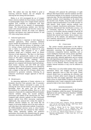 R+K. The authors also note that Relief is good at
removing irrelevant features, but not adequate for
selecting the best among relevant features.
Muštra et al. [41] investigated the use of wrapper
feature selection methods for breast density classification
in mammographic images. Five wrapper feature selection
methods were evaluated in conjunction with three
different classifiers on two datasets of mammographic
images. The best-performing methods were best-first
search with forward selection and best-first search with
backward selection. Overall, the results over different
classifiers and datasets were improved between 3% and
12% when using feature selection.
C. Industrial applications
Feature selection is important in fault diagnosis in
industrial applications, where numerous redundant
sensors monitor the performance of a machine. Liu et al.
[22] have shown that the accuracy of detecting a fault
(i.e. solving a binary classification problem of machine
state as faulty vs. normal) can be improved by using
feature selection. They proposed to use a global
geometric model and a similarity metric for feature
selection in fault diagnostics. The idea is to find feature
subsets that are geometrically similar to the original
feature set. The authors experimented with three different
similarity measures: angular similarity, mutual
information and structure similarity index. The proposed
approach was compared with distance-based and entropy-
based feature selection, and with SVM and neural
network wrappers. The best performance was obtained by
combining the proposed geometric similarity approach
with a wrapper, so that top 10% of feature subsets were
preselected by geometric similarity, following by an
exhaustive search-based wrapper approach to find the
best subset.
D. Bioinformatics
An interesting application of feature selection is in
biomarker discovery from genomics data. In genomics
data, individual features correspond to genes, so by
selecting the most relevant features, one gains important
knowledge about the genes that are the most
discriminative for a particular problem. Dessì et al. [42]
proposed a framework for comparing different biomarker
selection methods, taking into account predictive
performance and stability of the selected gene sets. They
compared eight selection methods on three benchmark
datasets derived from DNA microarray experiments.
Additionally, they analyzed how similar the outputs of
different selection methods are, and found that the
outputs of univariate methods seem to be more similar to
each other than to the multivariate methods. In particular,
the SVM-embedded selection seems to select features
quite distinct from the ones selected by other methods.
When jointly optimizing stability and predictive
performance, best results were obtained using chi- square,
systematic uncertainty, information gain and ReliefF.
Abusamra [43] analyzed the performance of eight
different filter-based feature selection methods and three
classification methods on two datasets of microarray gene
expression data. The best individually performing feature
selection methods varied depending on the dataset and
the classifier used. Notably, using Gini index for feature
selection improved performance of an SVM classifier on
both datasets. Some feature selection methods were
shown to degrade classification performance. However,
Abusamra demonstrated that classification accuracy can
be consistently improved on both datasets using a
consensus of all feature selection methods to find top 20
features, by counting the number of feature selection
methods that selected each feature. Seven features were
selected by all the methods, and additional 13 features
were randomly selected from a pool of features selected
by seven out of eight methods.
IV. CONCLUSION
The current research advancement in this field is
identified in the area of hybrid feature selection methods,
particularly concerning the methodologies based on
evolutionary computation heuristic algorithms such as
swarm intelligence based and various genetic algorithms.
Additionally, application areas such as bioinformatics,
image processing, industrial applications and text mining
deal with high-dimensional feature spaces where a clever
hybrid methodology design is of utmost importance if any
success is to be obtained. Therein, features may exhibit
complex internal structures or may even be unknown in
advance.
While there is no silver bullet method, filters based on
information theory and wrappers based on greedy
stepwise approaches seem to offer best results. Future
research should focus on optimizing the efficiency and
accuracy of feature subset search strategy by combining
earlier best filter and wrapper approaches. Most research
tends to focus on small number of datasets on which their
methodology works. Larger comparative studies should be
pursued in order to have more reliable results.
ACKNOWLEDGEMENTS
This work has been supported in part by the Croatian
Science Foundation, within the project “De-identification
Methods for Soft and Non-Biometric Identifiers” (DeMSI,
UIP-11-2013-1544). This support is gratefully
acknowledged.
REFERENCES
[1] F. Korn, B. Pagel, and C. Faloutsos, "On the „dimensionality
curse‟ and the „self-similarity blessing‟," IEEE Trans. Knowl.
Data Eng. vol. 13, no. 1, pp. 96–111, 2001.
[2] J. Tang, S. Alelyani, and H. Liu, "Feature Selection for
Classification: A Review," in: C. Aggarwal (ed.), Data
Classification: Algorithms and Applications. CRC Press, 2014.
[3] L Yu and H. Liu, "Efficient Feature Selection via Analysis of
Relevance and Redundancy," J. Mach. Learn. Res., vol. 5, pp.
1205–1224, 2004.
 