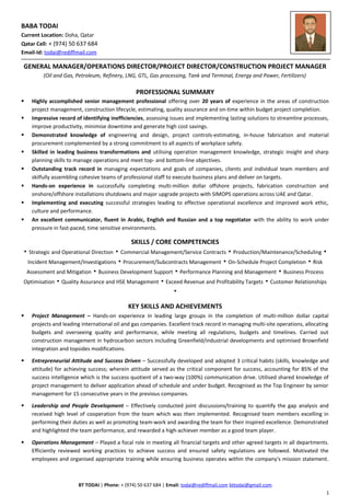 BABA TODAI
Current Location: Doha, Qatar
Qatar Cell: + (974) 50 637 684
Email-Id: todai@rediffmail.com
GENERAL MANAGER/OPERATIONS DIRECTOR/PROJECT DIRECTOR/CONSTRUCTION PROJECT MANAGER
(Oil and Gas, Petroleum, Refinery, LNG, GTL, Gas processing, Tank and Terminal, Energy and Power, Fertilizers)
PROFESSIONAL SUMMARY
 Highly accomplished senior management professional offering over 20 years of experience in the areas of construction
project management, construction lifecycle, estimating, quality assurance and on-time within budget project completion.
 Impressive record of identifying inefficiencies, assessing issues and implementing lasting solutions to streamline processes,
improve productivity, minimise downtime and generate high cost savings.
 Demonstrated knowledge of engineering and design, project controls-estimating, in-house fabrication and material
procurement complemented by a strong commitment to all aspects of workplace safety.
 Skilled in leading business transformations and utilising operation management knowledge, strategic insight and sharp
planning skills to manage operations and meet top- and bottom-line objectives.
 Outstanding track record in managing expectations and goals of companies, clients and individual team members and
skilfully assembling cohesive teams of professional staff to execute business plans and deliver on targets.
 Hands-on experience in successfully completing multi-million dollar offshore projects, fabrication construction and
onshore/offshore installations shutdowns and major upgrade projects with SIMOPS operations across UAE and Qatar.
 Implementing and executing successful strategies leading to effective operational excellence and improved work ethic,
culture and performance.
 An excellent communicator, fluent in Arabic, English and Russian and a top negotiator with the ability to work under
pressure in fast-paced, time sensitive environments.
SKILLS / CORE COMPETENCIES
▪ Strategic and Operational Direction ▪ Commercial Management/Service Contracts ▪ Production/Maintenance/Scheduling ▪
Incident Management/Investigations ▪ Procurement/Subcontracts Management ▪ On-Schedule Project Completion ▪ Risk
Assessment and Mitigation ▪ Business Development Support ▪ Performance Planning and Management ▪ Business Process
Optimisation ▪ Quality Assurance and HSE Management ▪ Exceed Revenue and Profitability Targets ▪ Customer Relationships
▪
KEY SKILLS AND ACHIEVEMENTS
 Project Management – Hands-on experience in leading large groups in the completion of multi-million dollar capital
projects and leading international oil and gas companies. Excellent track record in managing multi-site operations, allocating
budgets and overseeing quality and performance, while meeting all regulations, budgets and timelines. Carried out
construction management in hydrocarbon sectors including Greenfield/industrial developments and optimised Brownfield
integration and topsides modifications.
 Entrepreneurial Attitude and Success Driven – Successfully developed and adopted 3 critical habits (skills, knowledge and
attitude) for achieving success; wherein attitude served as the critical component for success, accounting for 85% of the
success intelligence which is the success quotient of a two-way (100%) communication drive. Utilised shared knowledge of
project management to deliver application ahead of schedule and under budget. Recognised as the Top Engineer by senior
management for 15 consecutive years in the previous companies.
 Leadership and People Development – Effectively conducted joint discussions/training to quantify the gap analysis and
received high level of cooperation from the team which was then implemented. Recognised team members excelling in
performing their duties as well as promoting team-work and awarding the team for their inspired excellence. Demonstrated
and highlighted the team performance, and rewarded a high-achiever member as a good team player.
 Operations Management – Played a focal role in meeting all financial targets and other agreed targets in all departments.
Efficiently reviewed working practices to achieve success and ensured safety regulations are followed. Motivated the
employees and organised appropriate training while ensuring business operates within the company's mission statement.
BT TODAI | Phone: + (974) 50 637 684 | Email: todai@rediffmail.com bttodai@gmail.com
1
 