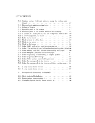 LIST OF FIGURES ix
5.16 Original picture (left) and mirrored along the vertical axis
(right) . . . . . . . . . . . . . . . . . . . . . . . . . . . . . . . 137
5.17 Flowers in the mediasources folder . . . . . . . . . . . . . . 141
5.18 Collage of ﬂowers . . . . . . . . . . . . . . . . . . . . . . . . . 142
5.19 Increasing reds in the browns . . . . . . . . . . . . . . . . . . 147
5.20 Increasing reds in the browns, within a certain range . . . . . 148
5.21 A picture of a child (Katie), and her background without her 149
5.22 A new background, the moon . . . . . . . . . . . . . . . . . . 149
5.23 Katie on the moon . . . . . . . . . . . . . . . . . . . . . . . . 150
5.24 Mark in front of a blue sheet . . . . . . . . . . . . . . . . . . 150
5.25 Mark on the moon . . . . . . . . . . . . . . . . . . . . . . . . 151
5.26 Mark in the jungle . . . . . . . . . . . . . . . . . . . . . . . . 152
5.27 Color: RGB triplets in a matrix representation . . . . . . . . 159
5.28 Color: The original picture (left) and red-reduced version (right)160
5.29 Color: Overly blue (left) and red increased by 20% (right) . . 160
5.30 Color: Original (left) and blue erased (right) . . . . . . . . . 161
5.31 Color: Lightening and darkening of original picture . . . . . . 161
5.32 Color: Negative of the image . . . . . . . . . . . . . . . . . . 162
5.33 Color: Color picture converted to greyscale . . . . . . . . . . 162
5.34 Color: Increasing reds in the browns . . . . . . . . . . . . . . 163
5.35 Color: Increasing reds in the browns, within a certain range . 164
6.1 A very small, drawn picture . . . . . . . . . . . . . . . . . . . 166
6.2 A very small, drawn picture . . . . . . . . . . . . . . . . . . . 167
7.1 Seeing the variables using showVars() . . . . . . . . . . . . . 173
10.1 Movie tools in MediaTools . . . . . . . . . . . . . . . . . . . . 189
10.2 Dark starting frame number 9 . . . . . . . . . . . . . . . . . . 190
10.3 Somewhat lighter starting frame number 9 . . . . . . . . . . . 190
 