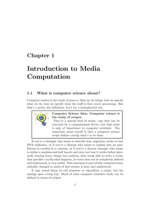 Chapter 1
Introduction to Media
Computation
1.1 What is computer science about?
Computer science is the study of process: How we do things, how we specify
what we do, how we specify what the stuﬀ is that you’re processing. But
that’s a pretty dry deﬁnition. Let’s try a metaphorical one.
Computer Science Idea: Computer science is
the study of recipes
They’re a special kind of recipe—one that can be
executed by a computational device, but that point
is only of importance to computer scientists. The
important point overall is that a computer science
recipe deﬁnes exactly what’s to be done.
If you’re a biologist who wants to describe how migration works or how
DNA replicates, or if you’re a chemist who wants to explain how an equi-
librium is reached in a reaction, or if you’re a factory manager who wants
to deﬁne a machine-and-belt layout and even test how it works before phys-
ically moving heavy things into position, then being able to write a recipe
that speciﬁes exactly what happens, in terms that can be completely deﬁned
and understood, is very useful. This exactness is part of why computers have
radically changed so much of how science is done and understood.
It may sound funny to call programs or algorithms a recipe, but the
analogy goes a long way. Much of what computer scientists study can be
deﬁned in terms of recipes:
7
 