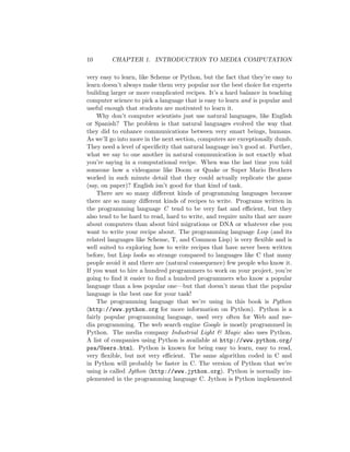 10 CHAPTER 1. INTRODUCTION TO MEDIA COMPUTATION
very easy to learn, like Scheme or Python, but the fact that they’re easy to
learn doesn’t always make them very popular nor the best choice for experts
building larger or more complicated recipes. It’s a hard balance in teaching
computer science to pick a language that is easy to learn and is popular and
useful enough that students are motivated to learn it.
Why don’t computer scientists just use natural languages, like English
or Spanish? The problem is that natural languages evolved the way that
they did to enhance communications between very smart beings, humans.
As we’ll go into more in the next section, computers are exceptionally dumb.
They need a level of speciﬁcity that natural language isn’t good at. Further,
what we say to one another in natural communication is not exactly what
you’re saying in a computational recipe. When was the last time you told
someone how a videogame like Doom or Quake or Super Mario Brothers
worked in such minute detail that they could actually replicate the game
(say, on paper)? English isn’t good for that kind of task.
There are so many diﬀerent kinds of programming languages because
there are so many diﬀerent kinds of recipes to write. Programs written in
the programming language C tend to be very fast and eﬃcient, but they
also tend to be hard to read, hard to write, and require units that are more
about computers than about bird migrations or DNA or whatever else you
want to write your recipe about. The programming language Lisp (and its
related languages like Scheme, T, and Common Lisp) is very ﬂexible and is
well suited to exploring how to write recipes that have never been written
before, but Lisp looks so strange compared to languages like C that many
people avoid it and there are (natural consequence) few people who know it.
If you want to hire a hundred programmers to work on your project, you’re
going to ﬁnd it easier to ﬁnd a hundred programmers who know a popular
language than a less popular one—but that doesn’t mean that the popular
language is the best one for your task!
The programming language that we’re using in this book is Python
(http://www.python.org for more information on Python). Python is a
fairly popular programming language, used very often for Web and me-
dia programming. The web search engine Google is mostly programmed in
Python. The media company Industrial Light  Magic also uses Python.
A list of companies using Python is available at http://www.python.org/
psa/Users.html. Python is known for being easy to learn, easy to read,
very ﬂexible, but not very eﬃcient. The same algorithm coded in C and
in Python will probably be faster in C. The version of Python that we’re
using is called Jython (http://www.jython.org). Python is normally im-
plemented in the programming language C. Jython is Python implemented
 