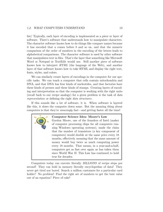 1.2. WHAT COMPUTERS UNDERSTAND 13
list/ Typically, each layer of encoding is implemented as a piece or layer of
software. There’s software that understands how to manipulate characters.
The character software knows how to do things like compare names because
it has encoded that a comes before b and so on, and that the numeric
comparison of the order of numbers in the encoding of the letters leads to
alphabetical comparisons. The character software is used by other software
that manipulates text in ﬁles. That’s the layer that something like Microsoft
Word or Notepad or TextEdit would use. Still another piece of software
knows how to interpret HTML (the language of the Web), and another
layer of that software knows how to take HTML and display the right text,
fonts, styles, and colors.
We can similarly create layers of encodings in the computer for our spe-
ciﬁc tasks. We can teach a computer that cells contain mitochondria and
DNA, and that DNA has four kinds of nucleotides, and that factories have
these kinds of presses and these kinds of stamps. Creating layers of encod-
ing and interpretation so that the computer is working with the right units
(recall back to our recipe analogy) for a given problem is the task of data
representation or deﬁning the right data structures.
If this sounds like a lot of software, it is. When software is layered
like this, it slows the computer down some. But the amazing thing about
computers is that they’re amazingly fast—and getting faster all the time!
Computer Science Idea: Moore’s Law
Gordon Moore, one of the founders of Intel (maker
of computer processing chips for all computers run-
ning Windows operating systems), made the claim
that the number of transistors (a key component of
computers) would double at the same price every 18
months, eﬀectively meaning that the same amount of
money would buy twice as much computing power
every 18 months. That means, in a year-and-a-half,
computers get as fast over again as has taken them
since World War II. This Law has continued to hold
true for decades.
Computers today can execute literally BILLIONS of recipe steps per
second! They can hold in memory literally encyclopediae of data! They
never get tired nor bored. Search a million customers for a particular card
holder? No problem! Find the right set of numbers to get the best value
out of an equation? Piece of cake!
 