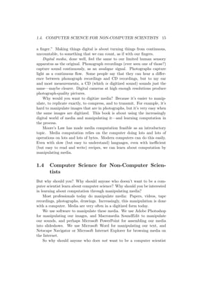 1.4. COMPUTER SCIENCE FOR NON-COMPUTER SCIENTISTS 15
a ﬁnger.” Making things digital is about turning things from continuous,
uncountable, to something that we can count, as if with our ﬁngers.
Digital media, done well, feel the same to our limited human sensory
apparatus as the original. Phonograph recordings (ever seen one of those?)
capture sound continuously, as an analogue signal. Photographs capture
light as a continuous ﬂow. Some people say that they can hear a diﬀer-
ence between phonograph recordings and CD recordings, but to my ear
and most measurements, a CD (which is digitized sound) sounds just the
same—maybe clearer. Digital cameras at high enough resolutions produce
photograph-quality pictures.
Why would you want to digitize media? Because it’s easier to manip-
ulate, to replicate exactly, to compress, and to transmit. For example, it’s
hard to manipulate images that are in photographs, but it’s very easy when
the same images are digitized. This book is about using the increasingly
digital world of media and manipulating it—and learning computation in
the process.
Moore’s Law has made media computation feasible as an introductory
topic. Media computation relies on the computer doing lots and lots of
operations on lots and lots of bytes. Modern computers can do this easily.
Even with slow (but easy to understand) languages, even with ineﬃcient
(but easy to read and write) recipes, we can learn about computation by
manipulating media.
1.4 Computer Science for Non-Computer Scien-
tists
But why should you? Why should anyone who doesn’t want to be a com-
puter scientist learn about computer science? Why should you be interested
in learning about computation through manipulating media?
Most professionals today do manipulate media: Papers, videos, tape
recordings, photographs, drawings. Increasingly, this manipulation is done
with a computer. Media are very often in a digitized form today.
We use software to manipulate these media. We use Adobe Photoshop
for manipulating our images, and Macromedia SoundEdit to manipulate
our sounds, and perhaps Microsoft PowerPoint for assembling our media
into slideshows. We use Microsoft Word for manipulating our text, and
Netscape Navigator or Microsoft Internet Explorer for browsing media on
the Internet.
So why should anyone who does not want to be a computer scientist
 