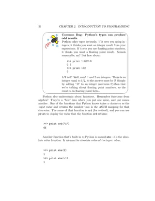 26 CHAPTER 2. INTRODUCTION TO PROGRAMMING
'

$
%
Common Bug: Python’s types can produce
odd results
Python takes types seriously. If it sees you using in-
tegers, it thinks you want an integer result from your
expressions. If it sees you use ﬂoating point numbers,
it thinks you want a ﬂoating point result. Sounds
reasonable, no? But how about:
 print 1.0/2.0
0.5
 print 1/2
0
1/2 is 0? Well, sure! 1 and 2 are integers. There is no
integer equal to 1/2, so the answer must be 0! Simply
by adding “.0” to an integer convinces Python that
we’re talking about ﬂoating point numbers, so the
result is in ﬂoating point form..
Python also understands about functions. Remember functions from
algebra? They’re a “box” into which you put one value, and out comes
another. One of the functions that Python knows takes a character as the
input value and returns the number that is the ASCII mapping for that
character. The name of that function is ord (for ordinal), and you can use
print to display the value that the function ord returns:
 print ord(A)
65
Another function that’s built in to Python is named abs—it’s the abso-
lute value function. It returns the absolute value of the input value.
 print abs(1)
1
 print abs(-1)
1
 