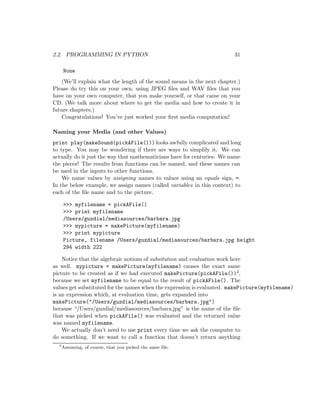 2.2. PROGRAMMING IN PYTHON 31
None
(We’ll explain what the length of the sound means in the next chapter.)
Please do try this on your own, using JPEG ﬁles and WAV ﬁles that you
have on your own computer, that you make yourself, or that came on your
CD. (We talk more about where to get the media and how to create it in
future chapters.)
Congratulations! You’ve just worked your ﬁrst media computation!
Naming your Media (and other Values)
print play(makeSound(pickAFile())) looks awfully complicated and long
to type. You may be wondering if there are ways to simplify it. We can
actually do it just the way that mathematicians have for centuries: We name
the pieces! The results from functions can be named, and these names can
be used in the inputs to other functions.
We name values by assigning names to values using an equals sign, =.
In the below example, we assign names (called variables in this context) to
each of the ﬁle name and to the picture.
 myfilename = pickAFile()
 print myfilename
/Users/guzdial/mediasources/barbara.jpg
 mypicture = makePicture(myfilename)
 print mypicture
Picture, filename /Users/guzdial/mediasources/barbara.jpg height
294 width 222
Notice that the algebraic notions of subsitution and evaluation work here
as well. mypicture = makePicture(myfilename) causes the exact same
picture to be created as if we had executed makePicture(pickAFile())2,
because we set myfilename to be equal to the result of pickAFile(). The
values get substituted for the names when the expression is evaluated. makePicture(myfilename)
is an expression which, at evaluation time, gets expanded into
makePicture(/Users/guzdial/mediasources/barbara.jpg)
because “/Users/guzdial/mediasources/barbara.jpg” is the name of the ﬁle
that was picked when pickAFile() was evaluated and the returned value
was named myfilename.
We actually don’t need to use print every time we ask the computer to
do something. If we want to call a function that doesn’t return anything
2
Assuming, of course, that you picked the same ﬁle.
 