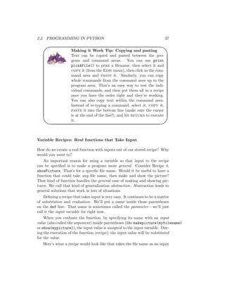 2.2. PROGRAMMING IN PYTHON 37
'

$
%
Making it Work Tip: Copying and pasting
Text can be copied and pasted between the pro-
gram and command areas. You can use print
pickAFile() to print a ﬁlename, then select it and
copy it (from the Edit menu), then click in the com-
mand area and paste it. Similarly, you can copy
whole commands from the command area up to the
program area: That’s an easy way to test the indi-
vidual commands, and then put them all in a recipe
once you have the order right and they’re working.
You can also copy text within the command area.
Instead of re-typing a command, select it, copy it,
paste it into the bottom line (make sure the cursor
is at the end of the line!), and hit return to execute
it.
Variable Recipes: Real functions that Take Input
How do we create a real function with inputs out of our stored recipe? Why
would you want to?
An important reason for using a variable so that input to the recipe
can be speciﬁed is to make a program more general. Consider Recipe 4,
showPicture. That’s for a speciﬁc ﬁle name. Would it be useful to have a
function that could take any ﬁle name, then make and show the picture?
That kind of function handles the general case of making and showing pic-
tures. We call that kind of generalization abstraction. Abstraction leads to
general solutions that work in lots of situations.
Deﬁning a recipe that takes input is very easy. It continues to be a matter
of substitution and evaluation. We’ll put a name inside those parentheses
on the def line. That name is sometimes called the parameter—we’ll just
call it the input variable for right now.
When you evaluate the function, by specifying its name with an input
value (also called the argument) inside parentheses (like makepicture(myfilename)
or show(mypicture)), the input value is assigned to the input variable. Dur-
ing the execution of the function (recipe), the input value will be substituted
for the value.
Here’s what a recipe would look like that takes the ﬁle name as an input
 
