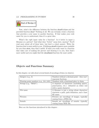 2.2. PROGRAMMING IN PYTHON 39
End of Recipe 8
Now, what’s the diﬀerence between the function showPicture and the
provided function show? Nothing at all. We can certainly create a function
that provides a new name to another function. If that makes your code
easier for you to understand, than it’s a great idea.
What’s the right input value for a function? Is it better to input a
ﬁlename or a picture? And what does “better” mean here, anyway? You’ll
read more about all of these later, but here’s a short answer: Write the
function that is most useful to you. If deﬁning showPicture is more readable
for you than show, then that’s useful. If what you really want is a function
that takes care of making the picture and showing it to you, then that’s
more useful and you might ﬁnd the showNamed function the most useful.
Objects and Functions Summary
In this chapter, we talk about several kinds of encodings of data (or objects).
Integers (e.g., 3) Numbers without a decimal point—they can’t
represent fractions.
Floating point numbers (e.g., 3.0, 3.01) Numbers with a fractional piece to them.
Strings (e.g., ”Hello!”) A sequence of characters (including spaces,
punctuation, etc.) delimited on either end
with a quote character.
File name A ﬁlename is just a string whose characters
represent a path, path delimiters, and a base
ﬁle name.
Pictures Pictures are encodings of images, typically
coming from a JPEG ﬁle.
Sounds Sounds are encodings of sounds, typically
coming froma WAV ﬁle.
Here are the functions introduced in this chapter:
 