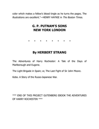 color which makes a fellow's blood tingle as he turns the pages. The
illustrations are excellent.—HENRY HAYNIE in The Boston Times.
G. P. PUTNAM'S SONS
NEW YORK LONDON
* * * * * * * *
By HERBERT STRANG
The Adventures of Harry Rochester: A Tale of the Days of
Marlborough and Eugene.
The Light Brigade in Spain; or, The Last Fight of Sir John Moore.
Kobo. A Story of the Russo-Japanese War.
*** END OF THIS PROJECT GUTENBERG EBOOK THE ADVENTURES
OF HARRY ROCHESTER ***
 