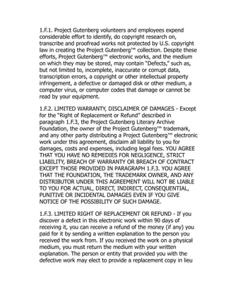 1.F.1. Project Gutenberg volunteers and employees expend
considerable effort to identify, do copyright research on,
transcribe and proofread works not protected by U.S. copyright
law in creating the Project Gutenberg™ collection. Despite these
efforts, Project Gutenberg™ electronic works, and the medium
on which they may be stored, may contain “Defects,” such as,
but not limited to, incomplete, inaccurate or corrupt data,
transcription errors, a copyright or other intellectual property
infringement, a defective or damaged disk or other medium, a
computer virus, or computer codes that damage or cannot be
read by your equipment.
1.F.2. LIMITED WARRANTY, DISCLAIMER OF DAMAGES - Except
for the “Right of Replacement or Refund” described in
paragraph 1.F.3, the Project Gutenberg Literary Archive
Foundation, the owner of the Project Gutenberg™ trademark,
and any other party distributing a Project Gutenberg™ electronic
work under this agreement, disclaim all liability to you for
damages, costs and expenses, including legal fees. YOU AGREE
THAT YOU HAVE NO REMEDIES FOR NEGLIGENCE, STRICT
LIABILITY, BREACH OF WARRANTY OR BREACH OF CONTRACT
EXCEPT THOSE PROVIDED IN PARAGRAPH 1.F.3. YOU AGREE
THAT THE FOUNDATION, THE TRADEMARK OWNER, AND ANY
DISTRIBUTOR UNDER THIS AGREEMENT WILL NOT BE LIABLE
TO YOU FOR ACTUAL, DIRECT, INDIRECT, CONSEQUENTIAL,
PUNITIVE OR INCIDENTAL DAMAGES EVEN IF YOU GIVE
NOTICE OF THE POSSIBILITY OF SUCH DAMAGE.
1.F.3. LIMITED RIGHT OF REPLACEMENT OR REFUND - If you
discover a defect in this electronic work within 90 days of
receiving it, you can receive a refund of the money (if any) you
paid for it by sending a written explanation to the person you
received the work from. If you received the work on a physical
medium, you must return the medium with your written
explanation. The person or entity that provided you with the
defective work may elect to provide a replacement copy in lieu
 
