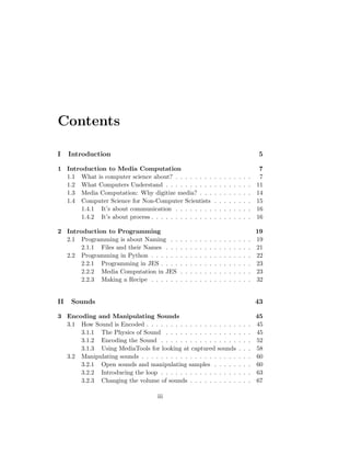 Contents
I Introduction 5
1 Introduction to Media Computation 7
1.1 What is computer science about? . . . . . . . . . . . . . . . . 7
1.2 What Computers Understand . . . . . . . . . . . . . . . . . . 11
1.3 Media Computation: Why digitize media? . . . . . . . . . . . 14
1.4 Computer Science for Non-Computer Scientists . . . . . . . . 15
1.4.1 It’s about communication . . . . . . . . . . . . . . . . 16
1.4.2 It’s about process . . . . . . . . . . . . . . . . . . . . . 16
2 Introduction to Programming 19
2.1 Programming is about Naming . . . . . . . . . . . . . . . . . 19
2.1.1 Files and their Names . . . . . . . . . . . . . . . . . . 21
2.2 Programming in Python . . . . . . . . . . . . . . . . . . . . . 22
2.2.1 Programming in JES . . . . . . . . . . . . . . . . . . . 23
2.2.2 Media Computation in JES . . . . . . . . . . . . . . . 23
2.2.3 Making a Recipe . . . . . . . . . . . . . . . . . . . . . 32
II Sounds 43
3 Encoding and Manipulating Sounds 45
3.1 How Sound is Encoded . . . . . . . . . . . . . . . . . . . . . . 45
3.1.1 The Physics of Sound . . . . . . . . . . . . . . . . . . 45
3.1.2 Encoding the Sound . . . . . . . . . . . . . . . . . . . 52
3.1.3 Using MediaTools for looking at captured sounds . . . 58
3.2 Manipulating sounds . . . . . . . . . . . . . . . . . . . . . . . 60
3.2.1 Open sounds and manipulating samples . . . . . . . . 60
3.2.2 Introducing the loop . . . . . . . . . . . . . . . . . . . 63
3.2.3 Changing the volume of sounds . . . . . . . . . . . . . 67
iii
 