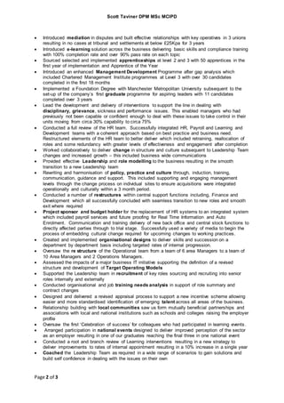 Scott Taviner DPM MSc MCIPD
Page 2 of 3
 Introduced mediation in disputes and built effective relationships with key operatives in 3 unions
resulting in no cases at tribunal and settlements at below £25Kpa for 3 years
 Introduced e-learning solution across the business delivering basic skills and compliance training
with 100% completion rate and over 90% pass rate on each topic
 Sourced selected and implemented apprenticeships at level 2 and 3 with 50 apprentices in the
first year of implementation and Apprentice of the Year
 Introduced an enhanced Management Development Programme after gap analysis which
included Chartered Management Institute programmes at Level 3 with over 30 candidates
completed in the first 18 months
 Implemented a Foundation Degree with Manchester Metropolitan University subsequent to the
set-up of the company’s first graduate programme for aspiring leaders with 11 candidates
completed over 3 years
 Lead the development and delivery of interventions to support the line in dealing with
disciplinary, grievance, sickness and performance issues. This enabled managers who had
previously not been capable or confident enough to deal with these issues to take control in their
units moving from circa 30% capability to circa 75%
 Conducted a full review of the HR team. Successfully integrated HR, Payroll and Learning and
Development teams with a coherent approach based on best practice and business need.
Restructured elements of the HR team to better deliver which included retraining, reallocation of
roles and some redundancy with greater levels of effectiveness and engagement after completion
 Worked collaboratively to deliver change in structure and culture subsequent to Leadership Team
changes and increased growth – this included business wide communications
 Provided effective Leadership and role modelling to the business resulting in the smooth
transition to a new Leadership team
 Rewriting and harmonisation of policy, practice and culture through, induction, training,
communication, guidance and support. This included supporting and engaging management
levels through the change process on individual sites to ensure acquisitions were integrated
operationally and culturally within a 3 month period.
 Conducted a number of restructures within central support functions including, Finance and
Development which all successfully concluded with seamless transition to new roles and smooth
exit where required
 Project sponsor and budget holder for the replacement of HR systems to an integrated system
which included payroll services and future proofing for Real Time Information and Auto
Enrolment. Communication and training delivery of new back office and central stock functions to
directly affected parties through to trial stage. Successfully used a variety of media to begin the
process of embedding cultural change required for upcoming changes to working practices.
 Created and implemented organisational designs to deliver skills and succession on a
department by department basis including targeted rates of internal progression.
 Oversaw the re structure of the Operational team from a team of 6 area Managers to a team of
10 Area Managers and 2 Operations Managers.
 Assessed the impacts of a major business IT initiative supporting the definition of a revised
structure and development of Target Operating Models
 Supported the Leadership team in recruitment of key roles sourcing and recruiting into senior
roles internally and externally
 Conducted organisational and job training needs analysis in support of role summary and
contract changes
 Designed and delivered a revised appraisal process to support a new incentive scheme allowing
easier and more standardised identification of emerging talent across all areas of the business.
 Relationship building with local communities saw us form mutually beneficial partnerships and
associations with local and national institutions such as schools and colleges raising the employer
profile
 Oversaw the first ‘Celebration of success’ for colleagues who had participated in learning events.
 Arranged participation in national events designed to deliver improved perception of the sector
as an employer resulting in one of our graduates reaching the final three in one national event
 Conducted a root and branch review of Learning interventions resulting in a new strategy to
deliver improvements to rates of internal appointment resulting in a 10% increase in a single year
 Coached the Leadership Team as required in a wide range of scenarios to gain solutions and
build self confidence in dealing with the issues on their own
 
