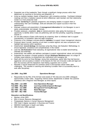 Scott Taviner DPM MSc MCIPD
Page 3 of 3
 Supported one of the Leadership Team through a significant change process within their
department by coaching on the actions and prevention of
 Acted as mediator between Heads of Department with competing priorities. Facilitated individual
meetings and then a mediation session at which differences were resolved and their relationship
moved to a more productive level
 Provided mentoring for graduate programme and emerging leaders to support them in
understanding their own knowledge, skills and attitudes and support success in their first
appointments
 Improved analysis and presentation of management information for Line Managers to use in
easily understandable and relevant formats.
 Provided previously unavailable data on internal promotion rates giving the business an
opportunity to identify where it was not performing well and then providing supporting strategies to
improve it
 On line data analysis of basic skills training via e-learning down to individual level to support
improvements to completion rates and legal compliance
 Production of by colleague sickness absence statistics to support closer management absence
 Produced labour turnover reporting at unit level to enable regional and area comparisons and
highlight best practice within operations
 Implemented reward strategy into business using Hay Group Job Evaluation Methodology to
ensure legislative compliance and competitiveness in the market
 Lead the Job Evaluation Panel evaluating all organisational roles to enable benchmarking
internally and externally.
 Implemented new welfare and wellness packages to support organisational values and principles.
 Supported the provision of expert guidance through Employee Relations areas on a range of
complex cases advising on employment law implications and managing risk
 Dealt with the exit of an Area Manager during their probationary period after they had become
aggressive and accusatory in relation to the reasons for their exit. Ensured a safe and legal exit
from the business with the Operations team feeling supported and in control
 Resolved a sexual harassment for someone senior in the business whose views were
challenging. This resulted in coaching and retraining to enable them to successfully return to
work after disciplinary
Jan 2006 – Aug 2008 Operations Manager
 Responsible for the P&L of the full food store estate of 150 sites and circa 2500 colleagues
approximately £125m sales. Supporting internal service departments to deliver the customer
experience with 3 Regional Area Managers as direct reports
May 2004 – Jan 2006 Area Operations Manager
Feb 2000 – May 2004 Learning and Development Manager
Jun 1998 – Jan 2000 Management Training Manager
Mar 1990 – Mar 1998 Retail Manager
Oct 1987 – Mar 1990 Trainee Manager
Education and Qualifications
 Member of the CIPD
 MSc in Human Resource Management
 Postgraduate Diploma in Human Resource Management
 HNC (level 4 degree equivalent) in Business and Finance
 NEBOSH Certificated in Health and Safety
 DBS (formerly CRB) approved
 