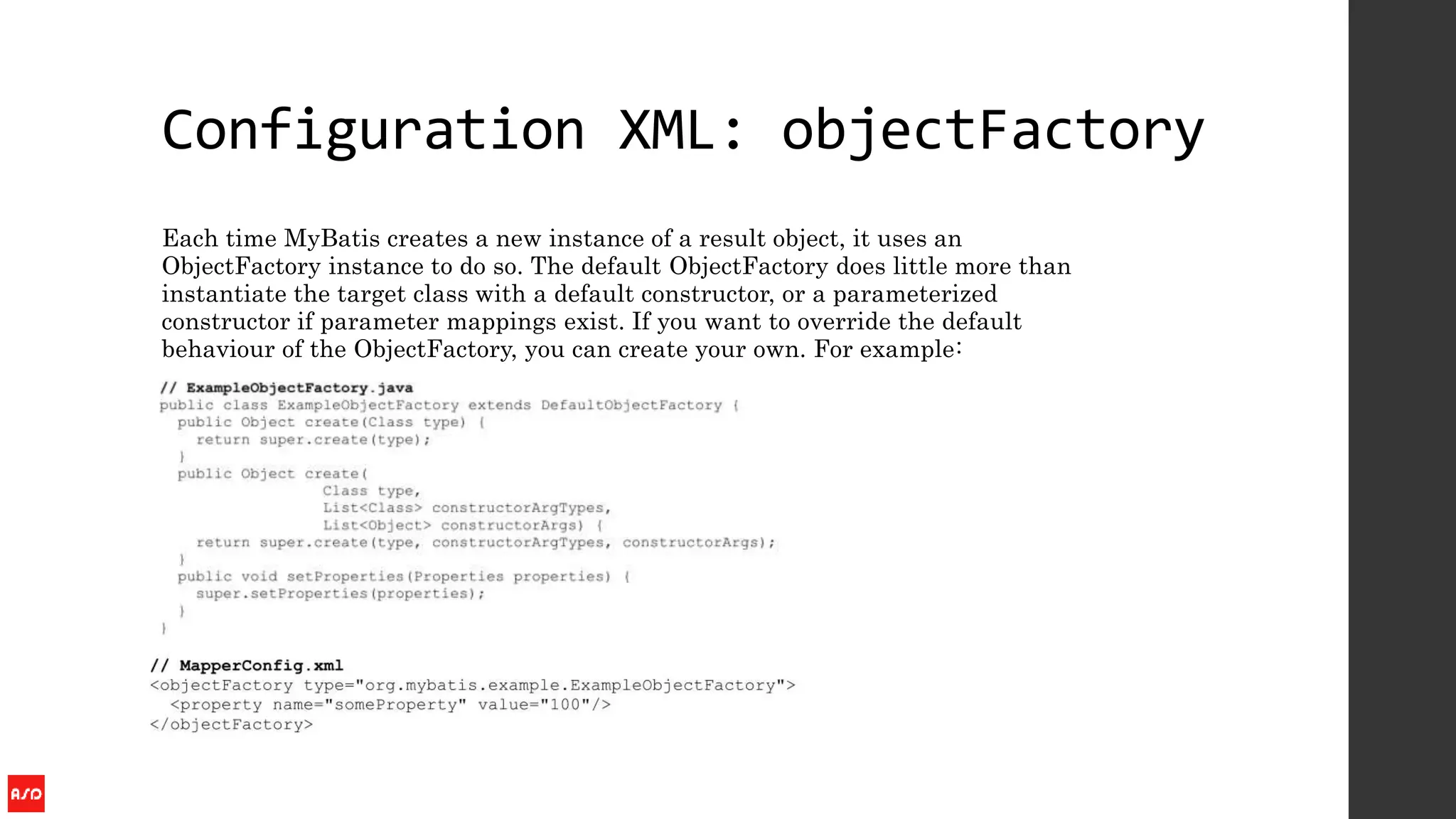 Configuration XML: objectFactory
Each time MyBatis creates a new instance of a result object, it uses an
ObjectFactory instance to do so. The default ObjectFactory does little more than
instantiate the target class with a default constructor, or a parameterized
constructor if parameter mappings exist. If you want to override the default
behaviour of the ObjectFactory, you can create your own. For example:
 