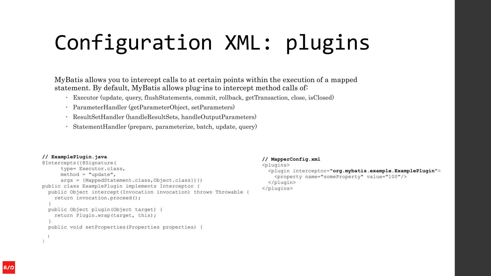 Configuration XML: plugins
MyBatis allows you to intercept calls to at certain points within the execution of a mapped
statement. By default, MyBatis allows plug-ins to intercept method calls of:
 Executor (update, query, flushStatements, commit, rollback, getTransaction, close, isClosed)
 ParameterHandler (getParameterObject, setParameters)
 ResultSetHandler (handleResultSets, handleOutputParameters)
 StatementHandler (prepare, parameterize, batch, update, query)
 