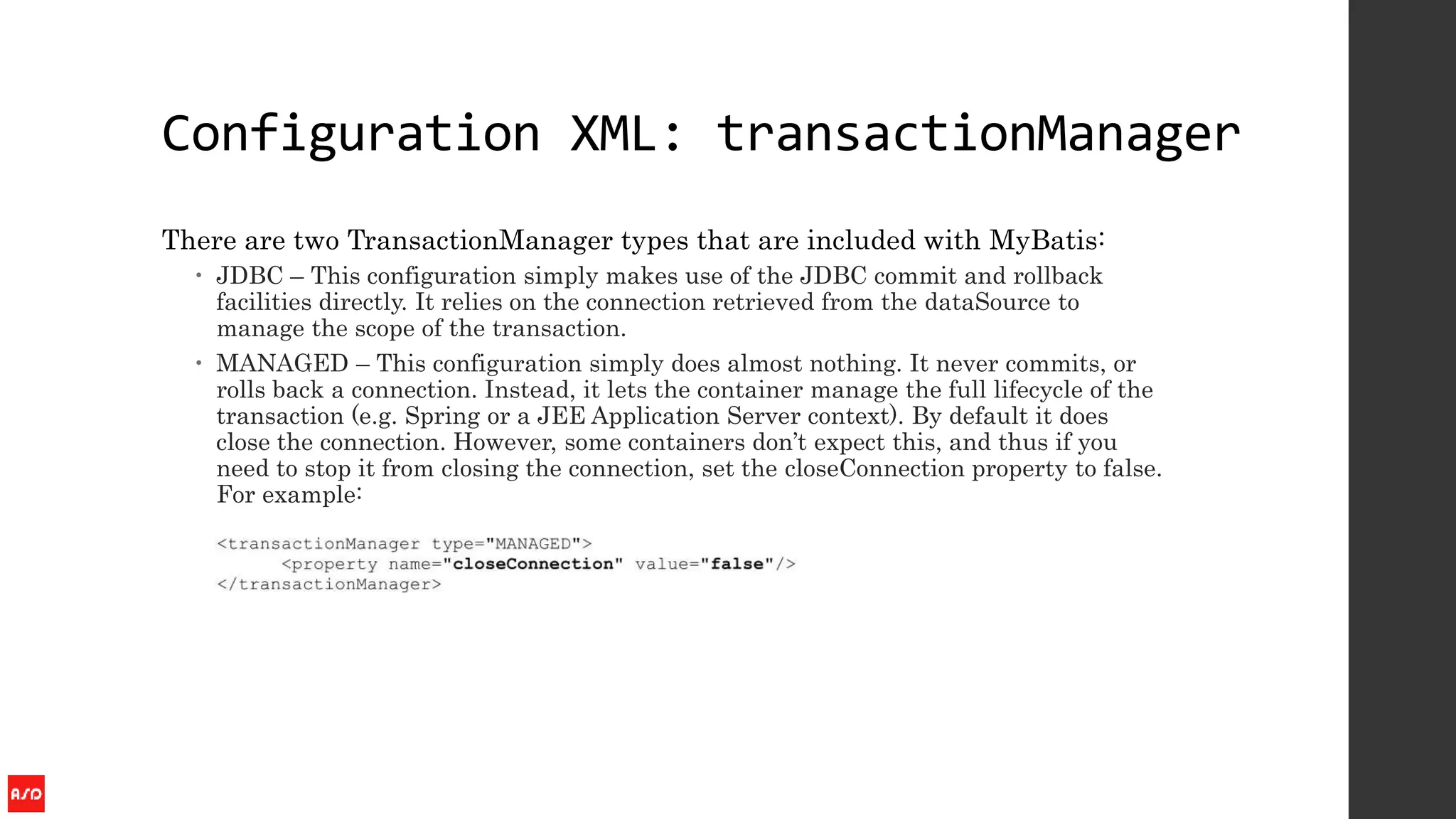 Configuration XML: transactionManager
There are two TransactionManager types that are included with MyBatis:
 JDBC – This configuration simply makes use of the JDBC commit and rollback
facilities directly. It relies on the connection retrieved from the dataSource to
manage the scope of the transaction.
 MANAGED – This configuration simply does almost nothing. It never commits, or
rolls back a connection. Instead, it lets the container manage the full lifecycle of the
transaction (e.g. Spring or a JEE Application Server context). By default it does
close the connection. However, some containers don’t expect this, and thus if you
need to stop it from closing the connection, set the closeConnection property to false.
For example:
 