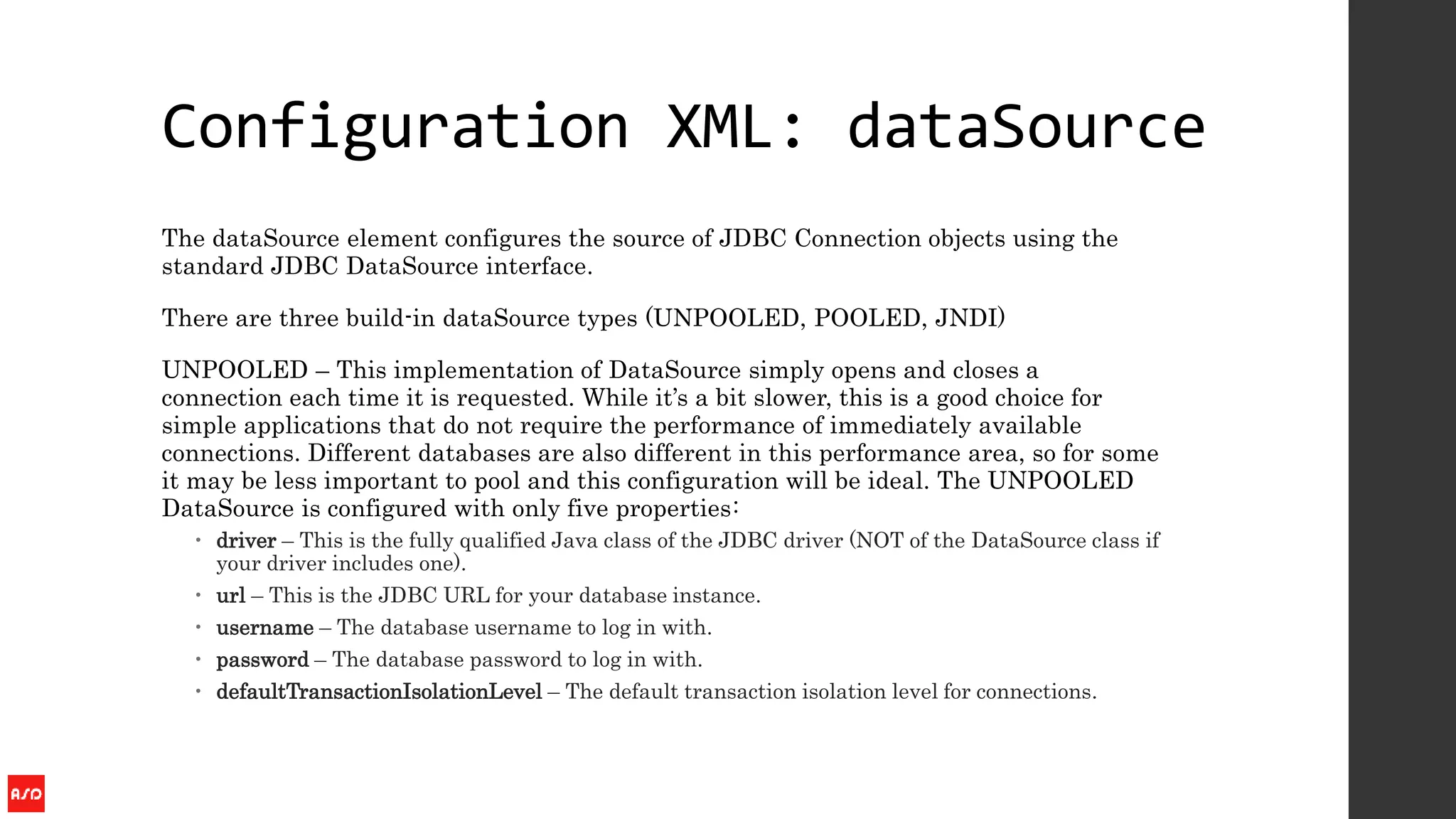 Configuration XML: dataSource
The dataSource element configures the source of JDBC Connection objects using the
standard JDBC DataSource interface.
There are three build-in dataSource types (UNPOOLED, POOLED, JNDI)
UNPOOLED – This implementation of DataSource simply opens and closes a
connection each time it is requested. While it’s a bit slower, this is a good choice for
simple applications that do not require the performance of immediately available
connections. Different databases are also different in this performance area, so for some
it may be less important to pool and this configuration will be ideal. The UNPOOLED
DataSource is configured with only five properties:
 driver – This is the fully qualified Java class of the JDBC driver (NOT of the DataSource class if
your driver includes one).
 url – This is the JDBC URL for your database instance.
 username – The database username to log in with.
 password – The database password to log in with.
 defaultTransactionIsolationLevel – The default transaction isolation level for connections.
 