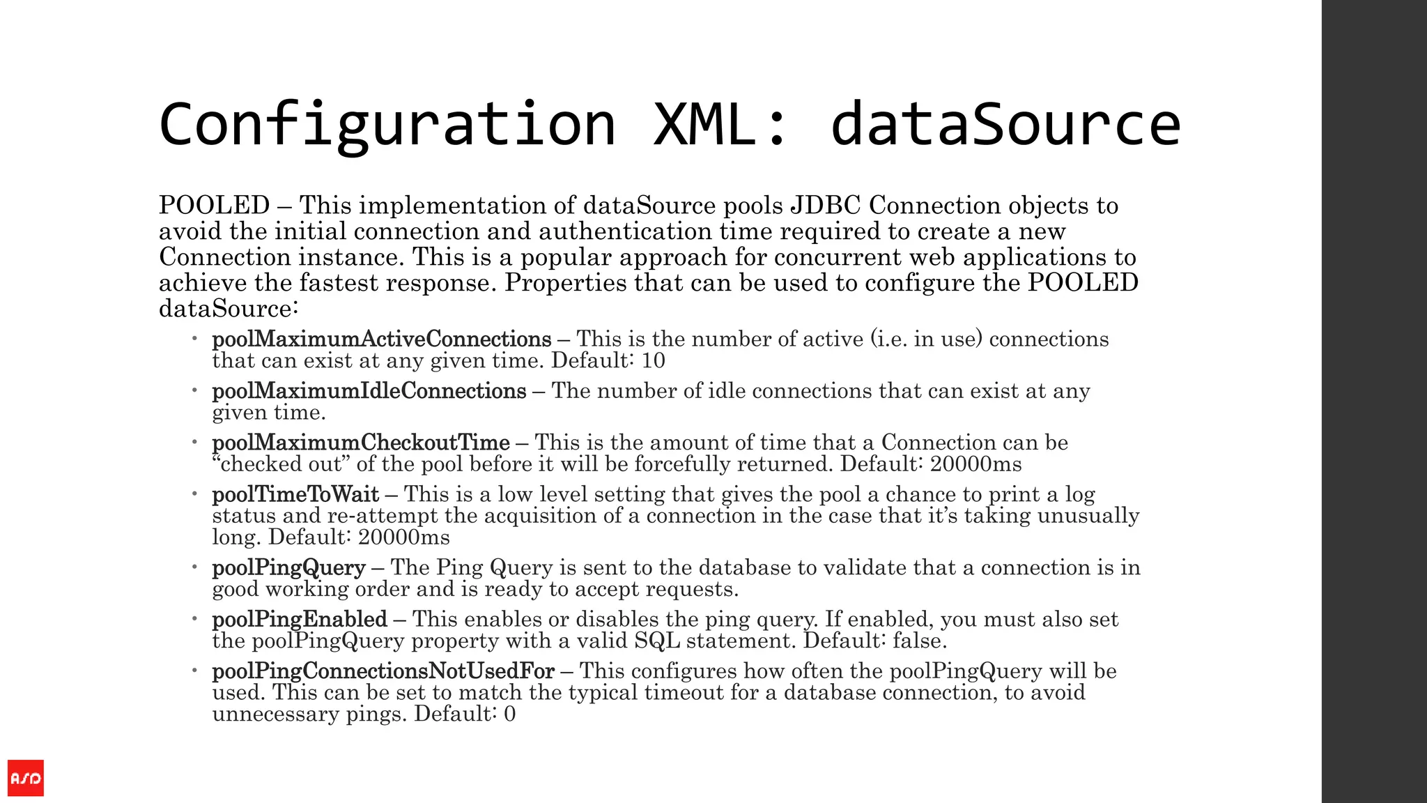 Configuration XML: dataSource
POOLED – This implementation of dataSource pools JDBC Connection objects to
avoid the initial connection and authentication time required to create a new
Connection instance. This is a popular approach for concurrent web applications to
achieve the fastest response. Properties that can be used to configure the POOLED
dataSource:
 poolMaximumActiveConnections – This is the number of active (i.e. in use) connections
that can exist at any given time. Default: 10
 poolMaximumIdleConnections – The number of idle connections that can exist at any
given time.
 poolMaximumCheckoutTime – This is the amount of time that a Connection can be
“checked out” of the pool before it will be forcefully returned. Default: 20000ms
 poolTimeToWait – This is a low level setting that gives the pool a chance to print a log
status and re‐attempt the acquisition of a connection in the case that it’s taking unusually
long. Default: 20000ms
 poolPingQuery – The Ping Query is sent to the database to validate that a connection is in
good working order and is ready to accept requests.
 poolPingEnabled – This enables or disables the ping query. If enabled, you must also set
the poolPingQuery property with a valid SQL statement. Default: false.
 poolPingConnectionsNotUsedFor – This configures how often the poolPingQuery will be
used. This can be set to match the typical timeout for a database connection, to avoid
unnecessary pings. Default: 0
 