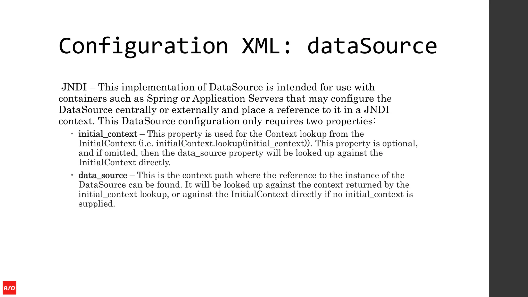 Configuration XML: dataSource
JNDI – This implementation of DataSource is intended for use with
containers such as Spring or Application Servers that may configure the
DataSource centrally or externally and place a reference to it in a JNDI
context. This DataSource configuration only requires two properties:
 initial_context – This property is used for the Context lookup from the
InitialContext (i.e. initialContext.lookup(initial_context)). This property is optional,
and if omitted, then the data_source property will be looked up against the
InitialContext directly.
 data_source – This is the context path where the reference to the instance of the
DataSource can be found. It will be looked up against the context returned by the
initial_context lookup, or against the InitialContext directly if no initial_context is
supplied.
 
