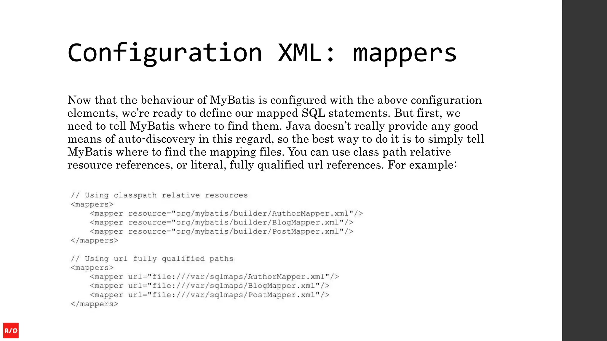 Configuration XML: mappers
Now that the behaviour of MyBatis is configured with the above configuration
elements, we’re ready to define our mapped SQL statements. But first, we
need to tell MyBatis where to find them. Java doesn’t really provide any good
means of auto-discovery in this regard, so the best way to do it is to simply tell
MyBatis where to find the mapping files. You can use class path relative
resource references, or literal, fully qualified url references. For example:
 