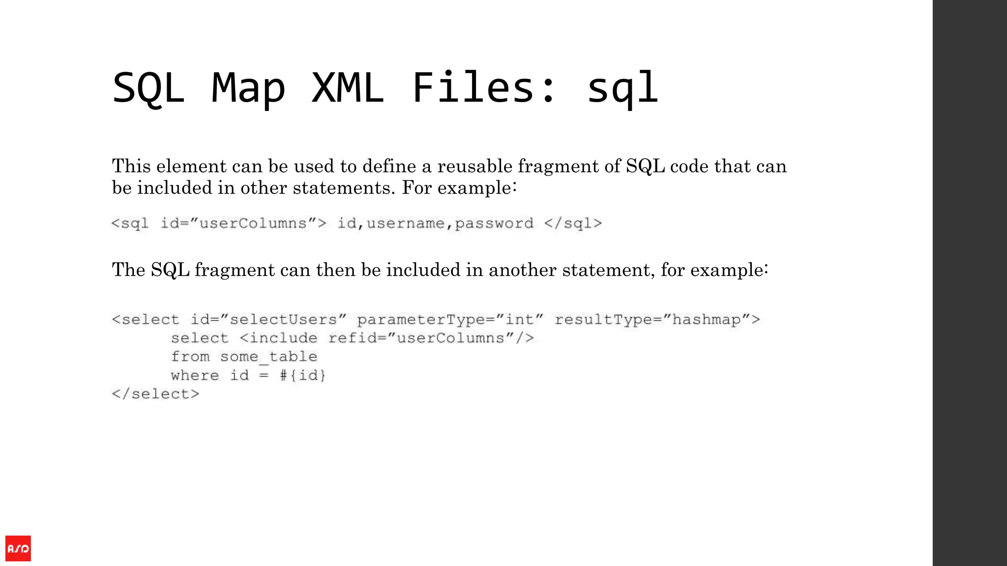 SQL Map XML Files: sql
This element can be used to define a reusable fragment of SQL code that can
be included in other statements. For example:
The SQL fragment can then be included in another statement, for example:
 