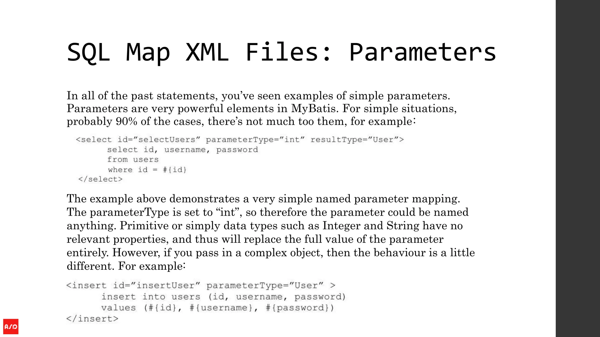 SQL Map XML Files: Parameters
In all of the past statements, you’ve seen examples of simple parameters.
Parameters are very powerful elements in MyBatis. For simple situations,
probably 90% of the cases, there’s not much too them, for example:
The example above demonstrates a very simple named parameter mapping.
The parameterType is set to “int”, so therefore the parameter could be named
anything. Primitive or simply data types such as Integer and String have no
relevant properties, and thus will replace the full value of the parameter
entirely. However, if you pass in a complex object, then the behaviour is a little
different. For example:
 
