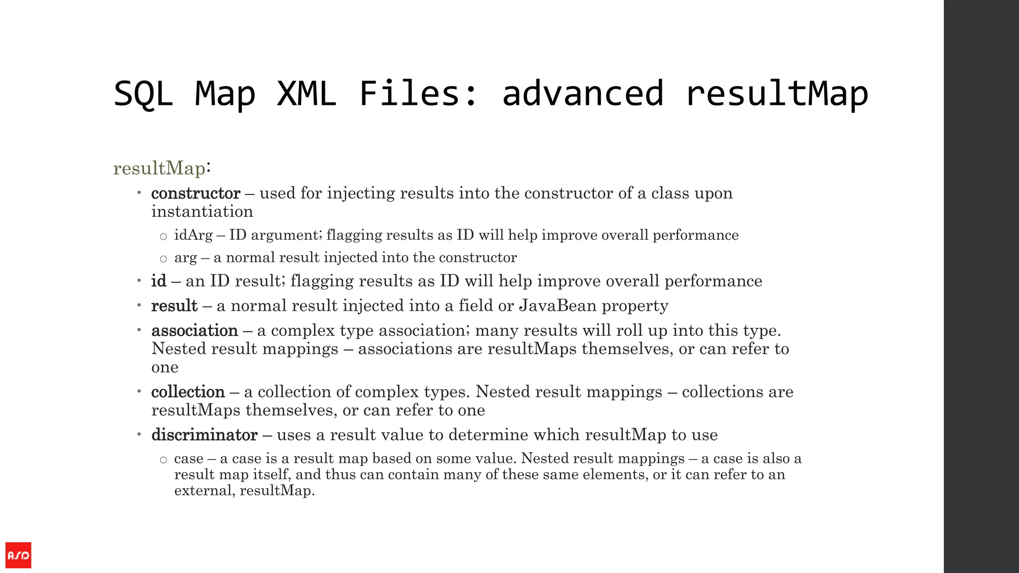 SQL Map XML Files: advanced resultMap
resultMap:
 constructor – used for injecting results into the constructor of a class upon
instantiation
o idArg – ID argument; flagging results as ID will help improve overall performance
o arg – a normal result injected into the constructor
 id – an ID result; flagging results as ID will help improve overall performance
 result – a normal result injected into a field or JavaBean property
 association – a complex type association; many results will roll up into this type.
Nested result mappings – associations are resultMaps themselves, or can refer to
one
 collection – a collection of complex types. Nested result mappings – collections are
resultMaps themselves, or can refer to one
 discriminator – uses a result value to determine which resultMap to use
o case – a case is a result map based on some value. Nested result mappings – a case is also a
result map itself, and thus can contain many of these same elements, or it can refer to an
external, resultMap.
 