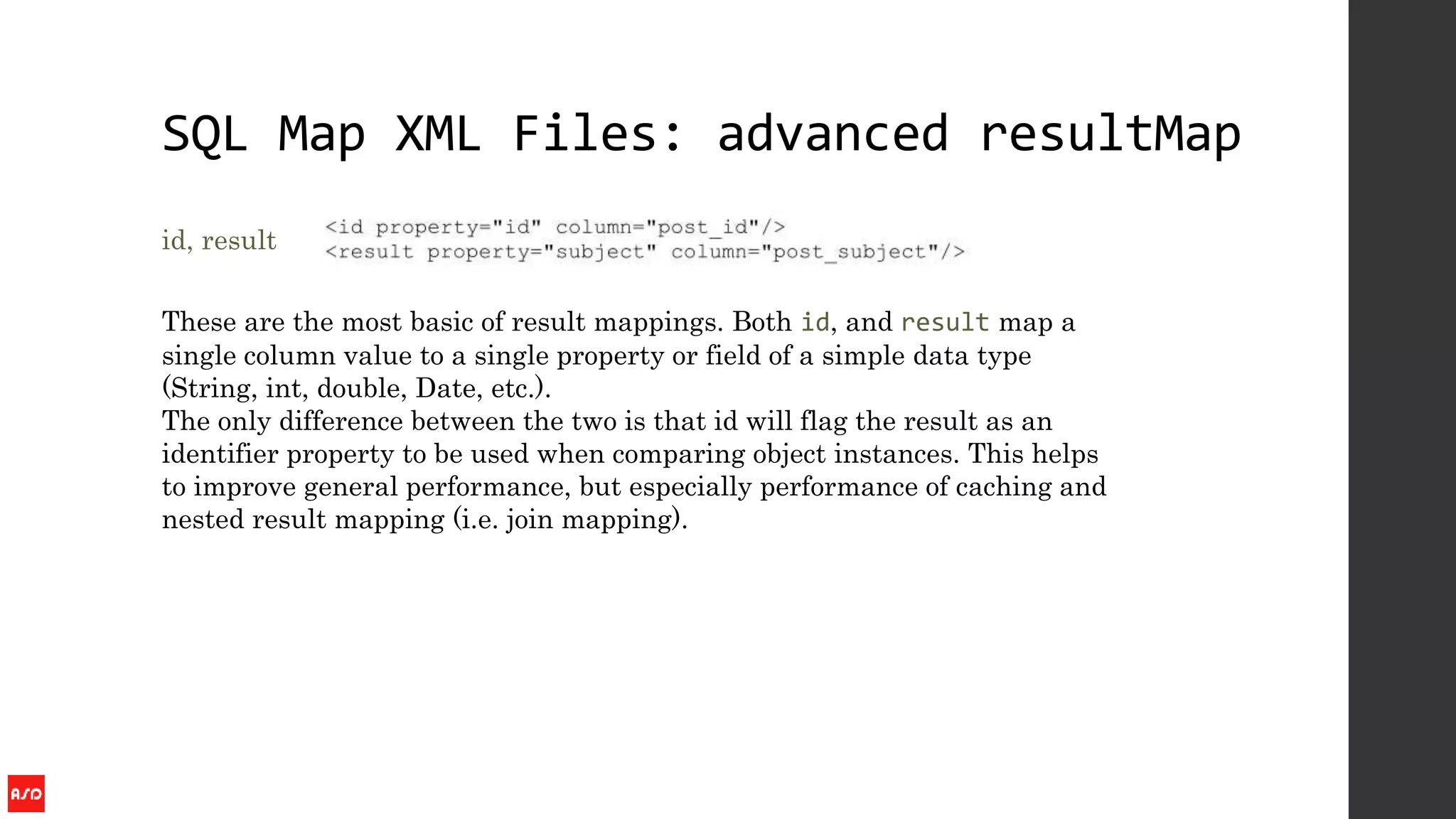 SQL Map XML Files: advanced resultMap
id, result
These are the most basic of result mappings. Both id, and result map a
single column value to a single property or field of a simple data type
(String, int, double, Date, etc.).
The only difference between the two is that id will flag the result as an
identifier property to be used when comparing object instances. This helps
to improve general performance, but especially performance of caching and
nested result mapping (i.e. join mapping).
 