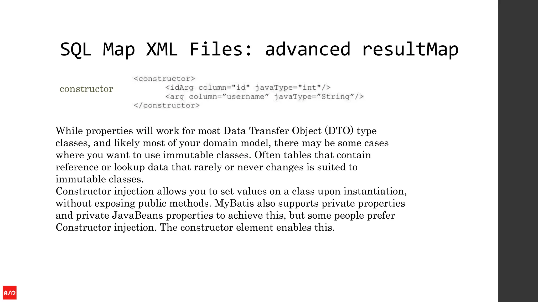 SQL Map XML Files: advanced resultMap
constructor
While properties will work for most Data Transfer Object (DTO) type
classes, and likely most of your domain model, there may be some cases
where you want to use immutable classes. Often tables that contain
reference or lookup data that rarely or never changes is suited to
immutable classes.
Constructor injection allows you to set values on a class upon instantiation,
without exposing public methods. MyBatis also supports private properties
and private JavaBeans properties to achieve this, but some people prefer
Constructor injection. The constructor element enables this.
 