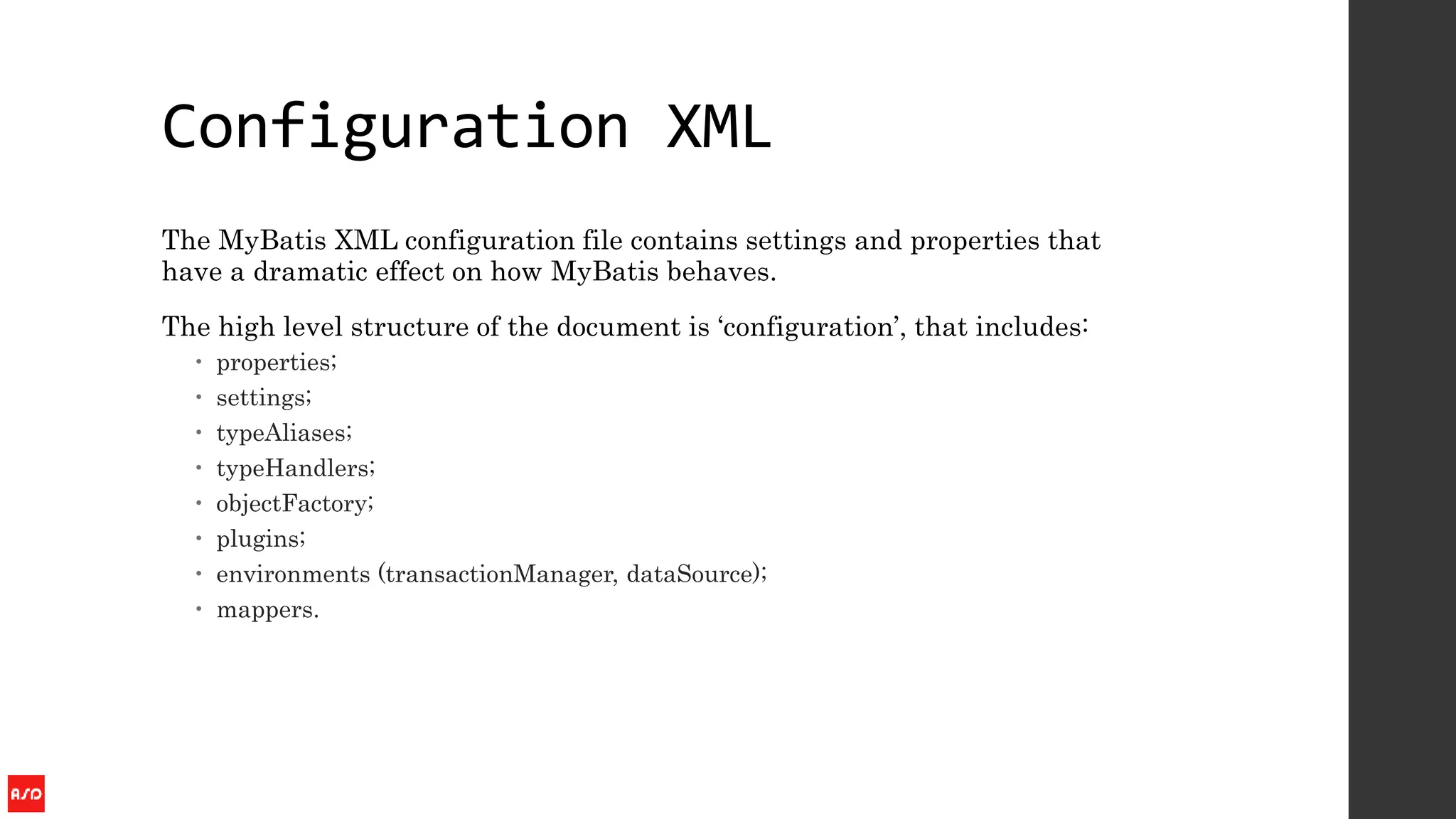 Configuration XML
The MyBatis XML configuration file contains settings and properties that
have a dramatic effect on how MyBatis behaves.
The high level structure of the document is ‘configuration’, that includes:
 properties;
 settings;
 typeAliases;
 typeHandlers;
 objectFactory;
 plugins;
 environments (transactionManager, dataSource);
 mappers.
 