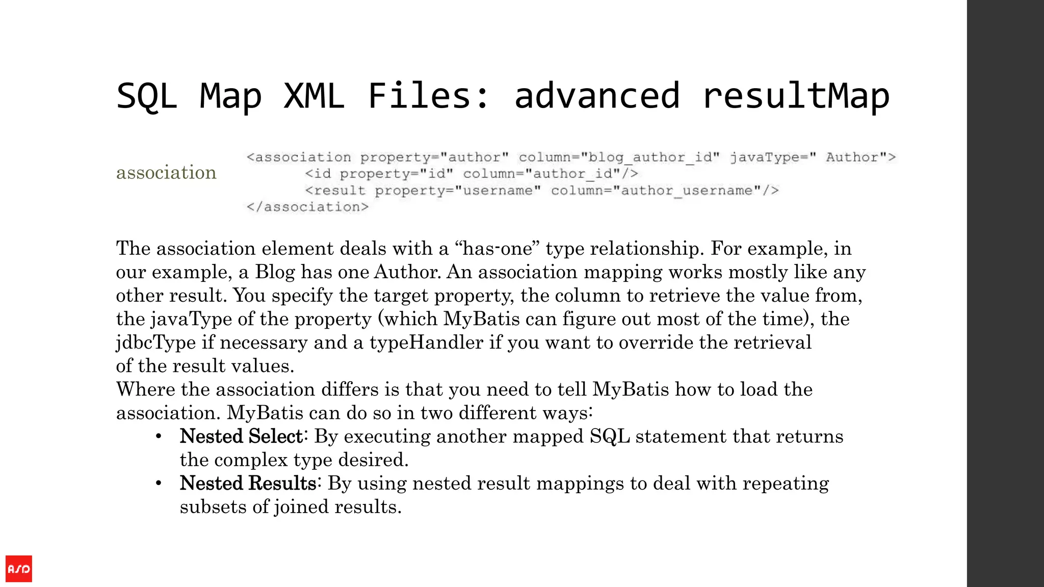 SQL Map XML Files: advanced resultMap
association
The association element deals with a “has-one” type relationship. For example, in
our example, a Blog has one Author. An association mapping works mostly like any
other result. You specify the target property, the column to retrieve the value from,
the javaType of the property (which MyBatis can figure out most of the time), the
jdbcType if necessary and a typeHandler if you want to override the retrieval
of the result values.
Where the association differs is that you need to tell MyBatis how to load the
association. MyBatis can do so in two different ways:
• Nested Select: By executing another mapped SQL statement that returns
the complex type desired.
• Nested Results: By using nested result mappings to deal with repeating
subsets of joined results.
 