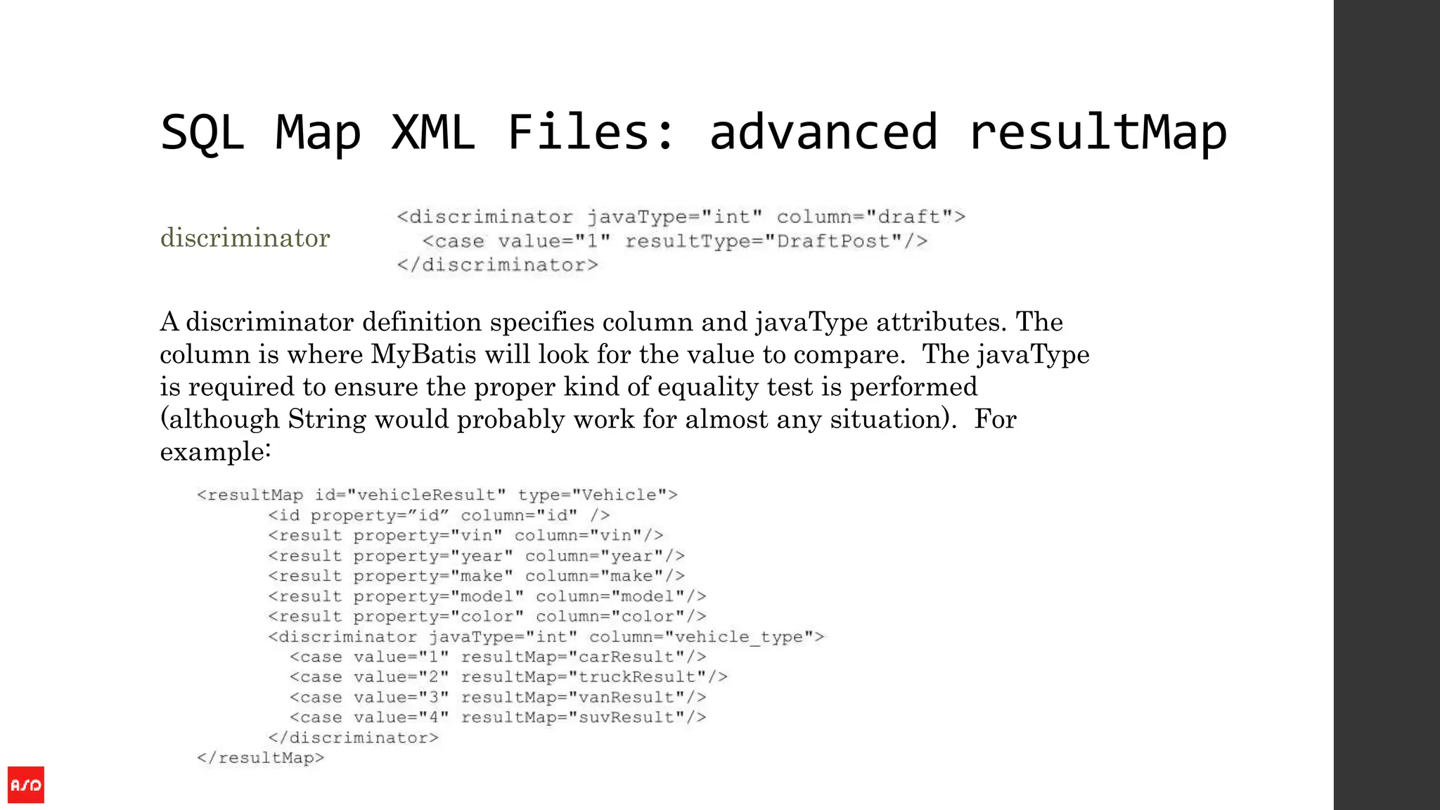 SQL Map XML Files: advanced resultMap
discriminator
A discriminator definition specifies column and javaType attributes. The
column is where MyBatis will look for the value to compare. The javaType
is required to ensure the proper kind of equality test is performed
(although String would probably work for almost any situation). For
example:
 