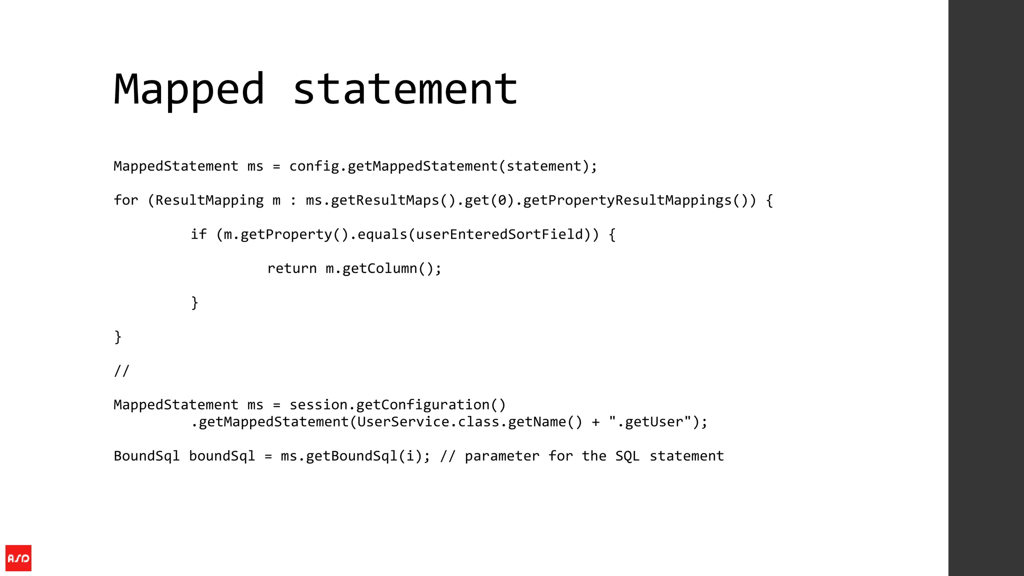 Mapped statement
MappedStatement ms = config.getMappedStatement(statement);
for (ResultMapping m : ms.getResultMaps().get(0).getPropertyResultMappings()) {
if (m.getProperty().equals(userEnteredSortField)) {
return m.getColumn();
}
}
//
MappedStatement ms = session.getConfiguration()
.getMappedStatement(UserService.class.getName() + ".getUser");
BoundSql boundSql = ms.getBoundSql(i); // parameter for the SQL statement
 