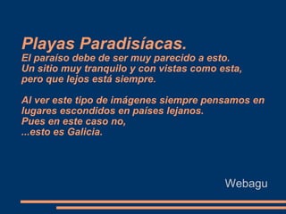 Playas Paradisíacas. El paraíso debe de ser muy parecido a esto. Un sitio muy tranquilo y con vistas como esta, pero que lejos está siempre. Al ver este tipo de imágenes siempre pensamos en lugares escondidos en países lejanos. Pues en este caso no, ...esto es Galicia. Webagu 