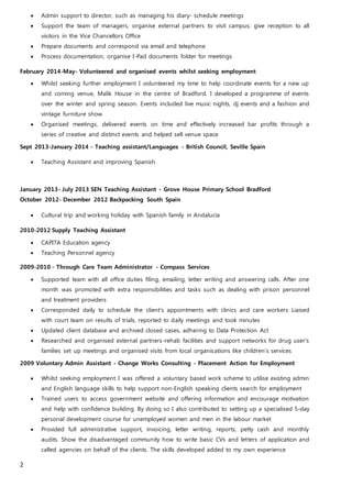 2
 Admin support to director, such as managing his diary- schedule meetings
 Support the team of managers, organise external partners to visit campus; give reception to all
visitors in the Vice Chancellors Office
 Prepare documents and correspond via email and telephone
 Process documentation, organise I-Pad documents folder for meetings
February 2014-May- Volunteered and organised events whilst seeking employment
 Whilst seeking further employment I volunteered my time to help coordinate events for a new up
and coming venue, Malik House in the centre of Bradford. I developed a programme of events
over the winter and spring season. Events included live music nights, dj events and a fashion and
vintage furniture show
 Organised meetings, delivered events on time and effectively increased bar profits through a
series of creative and distinct events and helped sell venue space
Sept 2013-January 2014 - Teaching assistant/Languages - British Council, Seville Spain
 Teaching Assistant and improving Spanish
January 2013- July 2013 SEN Teaching Assistant - Grove House Primary School Bradford
October 2012- December 2012 Backpacking South Spain
 Cultural trip and working holiday with Spanish family in Andalucía
2010-2012 Supply Teaching Assistant
 CAPITA Education agency
 Teaching Personnel agency
2009-2010 - Through Care Team Administrator - Compass Services
 Supported team with all office duties filing, emailing, letter writing and answering calls. After one
month was promoted with extra responsibilities and tasks such as dealing with prison personnel
and treatment providers
 Corresponded daily to schedule the client’s appointments with clinics and care workers Liaised
with court team on results of trials, reported to daily meetings and took minutes
 Updated client database and archived closed cases, adhering to Data Protection Act
 Researched and organised external partners-rehab facilities and support networks for drug user’s
families set up meetings and organised visits from local organisations like children’s services
2009 Voluntary Admin Assistant - Change Works Consulting - Placement Action for Employment
 Whilst seeking employment I was offered a voluntary based work scheme to utilise existing admin
and English language skills to help support non-English speaking clients search for employment
 Trained users to access government website and offering information and encourage motivation
and help with confidence building. By doing so I also contributed to setting up a specialised 5-day
personal development course for unemployed women and men in the labour market
 Provided full administrative support, invoicing, letter writing, reports, petty cash and monthly
audits. Show the disadvantaged community how to write basic CVs and letters of application and
called agencies on behalf of the clients. The skills developed added to my own experience
 
