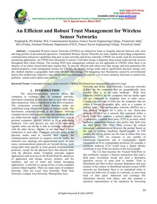 ISSN 2394-3777 (Print)
ISSN 2394-3785 (Online)
Available online at www.ijartet.com
International Journal of Advanced Research Trends in Engineering and Technology (IJARTET)
Vol. II, Special Issue I, March 2015
13
All Rights Reserved © 2015 IJARTET
An Efficient and Robust Trust Management for Wireless
Sensor Networks
Praghash.K, PG Scholar, M.E. Communication Systems, Francis Xavier Engineering College, Tirunelveli, India1
Mrs.J.Friska, Assistant Professor, Department of ECE, Francis Xavier Engineering College, Tirunelveli, India2
Abstract - Unattended Wireless Sensor Networks (UWSNs) are defined by fixed or irregular intervals between sink visits
and long periods of disconnected operations. Unattended Wireless Sensor Networks are more capable of providing computation,
communication and power capabilities than peer to peer networks and ad hoc networks. UWSNs are mostly used for environment
monitoring applications. An UWSN have thousands of sensors. Until their energy is depleted, these sensor nodes provide services
throughout their whole lifetime. The existing WSN trust management schemes are not applicable to UWSNs when there is an
absence of an online trusted third party implies that. To provide efficient and robust trust data storage and trust generation this
method proposes a trust management scheme for UWSNs. To identify storage nodes and to significantly decrease storage cost,
this method employs a geographic hash table for trust data storage. For mitigating trust fluctuations caused by environmental
factors this method uses subjective logic based consensus techniques. It exploits a set of trust similarity functions to sustain trust
pollution attacks and to detect trust outliers.
Keyword Terms: Unattended wireless sensor network (UWSN), distributed trust management, subjective logic
1. INTRODUCTION
The telecommunications network allows the
computers to exchange data. In computer networks,
networked computing devices pass data to each other along
data connections. Data is transferred in the form of packets.
The connections (network links) between nodes are
established using either cable media or wireless media. The
best-known computer network is the Internet. Network
computer devices that originate, route and terminate the data
are called network nodes. Nodes can include hosts such as
personal computers, phones, servers as Ill as networking
hardware. Two such devices are said to be networked
together when one device is able to exchange information
with the other device, whether or not they have a direct
connection to each other. Computer networks differ in the
physical media used to transmit their signals, the
communications protocols to organize network traffic, the
network's size, topology and organizational intent. In most
cases, communications protocols are layered on (i.e. work
using) other more specific or more general communications
protocols, except for the physical layer that directly deals
with the physical media. Computer networks support
applications such as access to the World Wide Ib, shared use
of application and storage servers, printers, and fax
machines, and use of email and instant messaging
applications. A network is a group of two or more computer
systems linked together. There are many types of computer
networks. They are Local Area Networks, Wide Area
Networks, Campus Area Networks, Metropolitan Area
Networks and Home Area Networks. Local-area networks
(LANs) are the computers that are geographically close
together (that is, in the same building). Wide Area
Networks (WBNs) are the computers that are farther apart
and are connected by telephone lines or radio waves.
Campus-area networks (CANs) are the computers that are
within a limited geographic area, such as a campus or
military base. Metropolitan-area networks (MANs) are a
data network designed for a town or city. Home-area
networks (HANs) are a network that contained within a
user's home that connects a person's digital devices. In
cryptography, a trusted third party (TTP) is an entity which
facilitates interactions between two parties who both trust
the third party; The Third Party reviews all critical
transaction communications between the parties, based on
the ease of creating fraudulent digital content. In TTP
models, the relying parties use this trust to secure their own
interactions. TTPs are common in any number of
commercial transactions and in cryptographic digital
transactions as Ill as cryptographic protocols; for example, a
certificate authority (CA) would issue a digital identity
ceritificate to one of the two parties in the next example.
The CA then becomes the Trusted-Third-Party to
that certificates issuance. Likewise transactions that need a
third party recordation would also need a third-party
repository service of some kind or another. Trust in
Distributed and Peer-to-Peer Systems Reputation and trust
systems in the context of distributed and peer-to-peer (P2P)
networks are distributed; there is no centralised entity to
oversee the behaviour of nodes in a network, so users keep
track of their peers’ behaviour and exchange this
information directly with others; and also maintain a
statistical representation of the reputation by borrowing
 