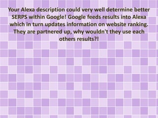 Your Alexa description could very well determine better
SERPS within Google! Google feeds results into Alexa
which in turn updates information on website ranking.
They are partnered up, why wouldn't they use each
others results?!
 