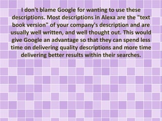 I don't blame Google for wanting to use these
descriptions. Most descriptions in Alexa are the "text
book version" of your company's description and are
usually well written, and well thought out. This would
give Google an advantage so that they can spend less
time on delivering quality descriptions and more time
delivering better results within their searches.
 