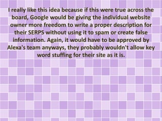 I really like this idea because if this were true across the
board, Google would be giving the individual website
owner more freedom to write a proper description for
their SERPS without using it to spam or create false
information. Again, it would have to be approved by
Alexa's team anyways, they probably wouldn't allow key
word stuffing for their site as it is.
 