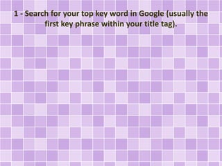 1 - Search for your top key word in Google (usually the
first key phrase within your title tag).
 