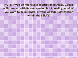NOTE: If you do not have a description in Alexa, Google
will come up with its own version but in reality, wouldn't
you want to be in control of your website's description
within the SERP's?
 