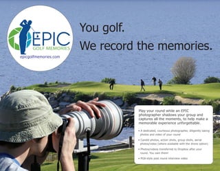 You golf.
We record the memories.
Play your round while an EPIC
photographer shadows your group and
captures all the moments, to help make a
memorable experience unforgettable.
• A dedicated, courteous photographer, diligently taking
photos and video of your round
• Candid photos, action shots, group shots, aerial
photos/video (where available with the drone option)
• Photos/videos transferred to Dropbox after your
round. You own them!
• PGA-style post round interview video
epicgolfmemories.com
 