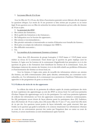 Project proposal : 001/ROCARE-SUB/2016
Version 1.0 Date de soumission: 30 Juin 2016 Page 8 sur 16
3. Les jeunes filles de 15 à 18 ans
Avec les filles de 15 à 18 ans, des fiches d’autorisation parentale seront élaborée afin de respecter
les questions éthiques. Les moins de 16 ans pourront se faire assister par un parent ou un tuteur
légal. Il sera question avec ces filles de rechercher les mêmes informations qu’avec celles des femmes
de 18 ans et plus.
4. Le personnel des IFEF
o Du contenu des formations ;
o De la qualité des formations et des formateurs ;
o De l’adéquation avec les besoins des apprenants ;
o Des attentes et recommandations ;
o Des priorités nationales et internationales en matière d’éducation non-formelle des femmes ;
o De la prise en compte des indications stratégiques des ODD 4 ;
o Des difficultés rencontrées ;
o Etc.
5. Les membres de la communauté (hommes et femmes)
Ainsi, deux (02) discussions de groupe homogène (1 FGD homme et 1 FGD femme) seront
réalisés au niveau de la communauté. Etant donné que la question du genre implique aussi les
hommes, il s’agira avec les hommes de la communauté d’appréhender leur perception vis-à-vis des
questions du genre et des formations dont bénéficient les femmes de la communauté. Aussi, des
thématiques traiteront des attentes des hommes vis-à-vis des défis relatifs aux problèmes d’éducation
et d’autonomisation des femmes au niveau local, etc.
Avec les femmes, il s’agira entre autres de recueillir des informations relatives aux attentes
des femmes, aux défis communautaires (droit, équité, éducation, autonomisation), aux contraintes socio-
culturelles, etc. Ces informations de la communauté nous permettrons d’améliorer l’élaboration des
approches et des programmes du genre au niveau local.
V.1.5 Collecte de récits de vie des apprenants
La collecte des récits de vie permettra de collecter auprès de certains participants des récits
de leurs expériences des apprentissages au sein des IFEF au niveau local. Cet outil nous permettra
d’évaluer l’impact des apprentissages sur la vie des participants. Cet outil nous permettra également
de collecter des informations sur l’avis des apprenants concernant ces initiatives communautaires.
Six (06) participants seront choisis de façon aléatoire parmi les participants; deux (02) Auditrices,
deux (02) femmes de 18 ans et plus, deux (02) jeunes filles de 15 ans à 17 ans, soient huit (06) récits
de vie par site. Les questions seront posées de façon informelle, sans guide structuré, bien que
fondée sur la question qui guide la recherche et le contexte situationnel. Les informations obtenues
au cours de ces conversations peuvent être notées par l'enquêteur dans un carnet au cours de
l’activité, et seront transformées en récit immédiatement après l’activité.
 