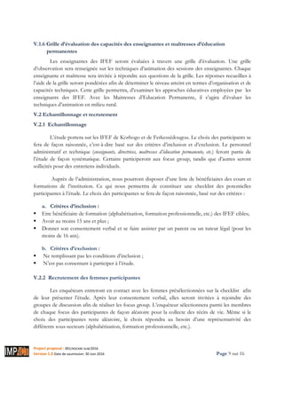 Project proposal : 001/ROCARE-SUB/2016
Version 1.0 Date de soumission: 30 Juin 2016 Page 9 sur 16
V.1.6 Grille d’évaluation des capacités des enseignantes et maîtresses d’éducation
permanentes
Les enseignantes des IFEF seront évaluées à travers une grille d’évaluation. Une grille
d’observation sera renseignée sur les techniques d’animation des sessions des enseignantes. Chaque
enseignante et maîtresse sera invitée à répondre aux questions de la grille. Les réponses recueillies à
l’aide de la grille seront pondérées afin de déterminer le niveau atteint en termes d’organisation et de
capacités techniques. Cette grille permettra, d’examiner les approches éducatives employées par les
enseignants des IFEF. Avec les Maitresses d’Education Permanente, il s’agira d’évaluer les
techniques d’animation en milieu rural.
V.2 Echantillonnage et recrutement
V.2.1 Echantillonnage
L’étude portera sur les IFEF de Korhogo et de Ferkessédougou. Le choix des participants se
fera de façon raisonnée, c’est-à-dire basé sur des critères d’inclusion et d’exclusion. Le personnel
administratif et technique (enseignants, directrices, maîtresses d’éducation permanente, etc.) feront partie de
l’étude de façon systématique. Certains participeront aux focus group, tandis que d’autres seront
sollicités pour des entretiens individuels.
Auprès de l’administration, nous pourront disposer d’une liste de bénéficiaires des cours et
formations de l’institution. Ce qui nous permettra de constituer une checklist des potentielles
participantes à l’étude. Le choix des participantes se fera de façon raisonnée, basé sur des critères :
a. Critères d’inclusion :
Etre bénéficiaire de formation (alphabétisation, formation professionnelle, etc.) des IFEF cibles;
Avoir au moins 15 ans et plus ;
Donner son consentement verbal et se faire assister par un parent ou un tuteur légal (pour les
moins de 16 ans).
b. Critères d’exclusion :
Ne remplissant pas les conditions d’inclusion ;
N’est pas consentant à participer à l’étude.
V.2.2 Recrutement des femmes participantes
Les enquêteurs entreront en contact avec les femmes présélectionnées sur la checklist afin
de leur présenter l’étude. Après leur consentement verbal, elles seront invitées à rejoindre des
groupes de discussion afin de réaliser les focus group. L’enquêteur sélectionnera parmi les membres
de chaque focus des participantes de façon aléatoire pour la collecte des récits de vie. Même si le
choix des participantes reste aléatoire, le choix répondra au besoin d’une représentativité des
différents sous-secteurs (alphabétisation, formation professionnelle, etc.).
 