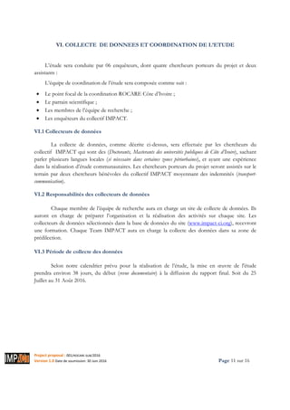 Project proposal : 001/ROCARE-SUB/2016
Version 1.0 Date de soumission: 30 Juin 2016 Page 11 sur 16
VI. COLLECTE DE DONNEES ET COORDINATION DE L’ETUDE
L’étude sera conduite par 06 enquêteurs, dont quatre chercheurs porteurs du projet et deux
assistants :
L’équipe de coordination de l’étude sera composée comme suit :
• Le point focal de la coordination ROCARE Côte d’Ivoire ;
• Le parrain scientifique ;
• Les membres de l’équipe de recherche ;
• Les enquêteurs du collectif IMPACT.
VI.1 Collecteurs de données
La collecte de données, comme décrite ci-dessus, sera effectuée par les chercheurs du
collectif IMPACT qui sont des (Doctorants, Masterants des universités publiques de Côte d’Ivoire), sachant
parler plusieurs langues locales (si nécessaire dans certaines zones périurbaines), et ayant une expérience
dans la réalisation d’étude communautaires. Les chercheurs porteurs du projet seront assistés sur le
terrain par deux chercheurs bénévoles du collectif IMPACT moyennant des indemnités (transport-
communication).
VI.2 Responsabilités des collecteurs de données
Chaque membre de l’équipe de recherche aura en charge un site de collecte de données. Ils
auront en charge de préparer l’organisation et la réalisation des activités sur chaque site. Les
collecteurs de données sélectionnés dans la base de données du site (www.impact-ci.org), recevront
une formation. Chaque Team IMPACT aura en charge la collecte des données dans sa zone de
prédilection.
VI.3 Période de collecte des données
Selon notre calendrier prévu pour la réalisation de l’étude, la mise en œuvre de l'étude
prendra environ 38 jours, du début (revue documentaire) à la diffusion du rapport final. Soit du 25
Juillet au 31 Août 2016.
 