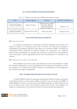 Project proposal : 001/ROCARE-SUB/2016
Version 1.0 Date de soumission: 30 Juin 2016 Page 13 sur 16
XI. PLAN DE PRODUCTION DES RAPPORTS
Tableau 2 : Tableau du chronogramme de diffusion des rapports de l’étude
Date Type de rapports Contenu Personnes de référence
Lundi 15 Août 2016 Rapport d’enquête
Déroulement de la collecte
de données, difficultés
rencontrées, premières
tendances de l’étude, etc.
Chercheur 1 et 2
Lundi 29 Août 2016 Rapport final de l’étude Résultats de l’étude Chercheur 3 et 4
XII.CONSIDERATIONS ETHIQUES
XII - 1 Consentement éclairé
Les enquêteurs demanderont le consentement verbal des participants avant le début de la
collecte de données. Le consentement pour toutes les activités sera verbal afin de protéger la
confidentialité des participants (élimination de leur signature sur un document de l'étude). Le formulaire de
consentement éclairé comprendra les éléments essentiels du consentement. Les enquêteurs
préciseront que la participation est volontaire, que la personne qui décide de ne pas participer ne
court aucune peine, et que les participantes peuvent cesser de prendre part à la recherche à tout
moment.
XII - 2 Protection de la vie privée et de la confidentialité
Des procédures seront mises en place pour protéger la vie privée des participants et garder
leurs données confidentielles. Les noms des participants et les informations de localisation ne seront
pas enregistrés sur les instruments de collecte de données. Les participants ne seront désignés par
leur nom dans aucun rapport ou publication.
XIII. VALORISATION DES RESULTATS DE L’ETUDE
Le collectif IMPACT dispose de partenaires institutionnels (Ministère de la femme, de la famille et
de la protection de l’enfant, etc.). Nous sommes affiliés aux Nations Unies pour l’atteinte des ODD (voir
certificat d’affiliation en annexe), ce qui nous donne la possibilité de partager nos rapports d’activités sur
le site des Nations Unies. Aussi, nous attendons soumettre des résumés à des colloques sous
régionaux et internationaux et de soumettre des articles révisés par des pairs pour publication.
 