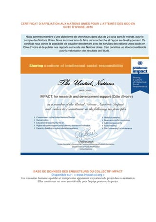 CERTIFICAT D’AFFILIATION AUX NATIONS UNIES POUR L’ATTEINTE DES ODD EN
COTE D’IVOIRE, 2016
BASE DE DONNEES DES ENQUETEURS DU COLLECTIF IMPACT
Disponible sur : « www.impact-ci.org »
Ces ressources humaines qualifiés et compétentes appuieront les porteurs du projet dans sa réalisation.
Elles constituent un atout considérable pour l’équipe porteuse du projet.
Nous sommes membre d’une plateforme de chercheurs dans plus de 24 pays dans le monde, pour le
compte des Nations Unies. Nous sommes tenu de faire de la recherche et l’appui au développement. Ce
certificat nous donne la possibilité de travailler directement avec les services des nations unies basés en
Côte d’Ivoire et de publier nos rapports sur le site des Nations Unies. Ceci constitue un atout considérable
pour la valorisation des résultats de l’étude.
 