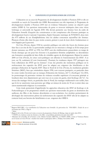 Project proposal : 001/ROCARE-SUB/2016
Version 1.0 Date de soumission: 30 Juin 2016 Page 3 sur 16
I. CONTEXTE ET JUSTIFICATION DE L’ETUDE
L’éducation est au cœur du Programme de développement durable à l’horizon 2030 et elle est
essentielle au succès de l’ensemble des ODD. Reconnaissant son rôle important, le Programme de
développement durable à l’horizon 2030 met en évidence l’éducation comme un objectif à part
entière (ODD 4). Les questions transversales du genre se trouvent imbriquées dans cette vision
holistique et universelle de l’agenda 2030. Elle devrait permettre aux femmes hors du cadre de
l’éducation formelle d’acquérir des connaissances et des compétences afin d’assurer participer au
développement local et national. Cependant, d'après l'annuaire statistique de l'UNESCO, deux tiers
des 875 millions de cas d'analphabétisme chez les adultes concernent aujourd'hui des femmes.
Plusieurs d’entre elles dans les pays moins avancés, peinent à jouir de leurs droits fondamentaux et
sont frappées par la pauvreté.
En Côte d’Ivoire, depuis 1958 les autorités publiques ont créés des foyers des femmes pour
faire face à cet état de fait. La personnalité juridique de ces structures a changé au fil du temps pour
donner naissance aux IFEF en 1994. Les IFEF sont des établissements parascolaires en marge de
l’école classique qui ont pour but d’assurer à la population féminine analphabète ou déscolarisées
une formation susceptible de faire d’elles de véritables agents de développement. Depuis les années
2000 en Côte d’Ivoire, les crises socio-politiques ont affectées le fonctionnement des IFEF. A ce
jour, sur 96, seulement 62 sont fonctionnels1
. Pourtant, les tendances depuis 1997 présagent une
forte sollicitation des IFEF par les femmes2
. L’une des priorités des institutions publiques est le
renforcement des capacités des IFEF pour les adapter aux exigences des bénéficiaires et des
principes d’éducation de l’agenda 20303
. Dans le Nord de la Côte d’Ivoire, les mutilations génitales
féminines (MGF), bien que criminalisées depuis 1998, sont toujours pratiquées, en particulier dans
les zones rurales favorisées par un manque d’éducation des femmes, (62 % à Korhogo)4
. En 2014,
les pourcentages de personnes victimes de violences sexuelles supérieurs à la moyenne générale se
localisent dans trois départements qui sont tous en ex-zones de guerre, dont Korhogo (26 %)5
. Au
niveau des mariages forcés, en particulier dans le Nord, des mariages traditionnels sont scellés, bien
que la loi ne sanctionne toute personne qui oblige un mineur de moins de 18 ans à entrer dans une
union matrimoniale religieuse ou coutumière.
Cette étude permettrait d’appréhender les approches éducatives des IFEF de Korhogo et de
Ferkessédougou et les programmes relatifs aux questions transversales du genre en destination des
auditeurs, des filles et des femmes déscolarisées et non-scolarisées. Les résultats permettraient de
développer des interventions pilotes de renforcement des capacités des IFEF afin de les adapter au
contexte local, aux besoins des bénéficiaires et aux exigences des ODD 4.
1
Rapport ROCARE : « La contribution de l’éducation non formelle à la prévention du VIH/SIDA : Etude de cas et
inventaire des ONG », Page 8.
2 Idem.
3, Rapport de la côte d’ivoire sur la mise en œuvre du programme d’action de Beijing, vingt ans après. Juin 2014.
4 UNFPA, La violence contre les femmes et les filles : un problème prioritaire de santé. Juin 2007
5 Ministère de la Famille, de la Femme et des Affaires Sociales (MFFAS), et UNFPA (2008) « Crise et Violences Basées
sur le Genre en Côte d’Ivoire : résultats des études et principaux défis », Abidjan, Novembre 2008.
 