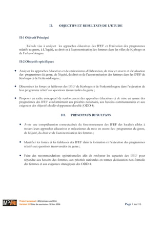 Project proposal : 001/ROCARE-SUB/2016
Version 1.0 Date de soumission: 30 Juin 2016 Page 4 sur 16
II. OBJECTIFS ET RESULTATS DE L’ETUDE
II-1 Objectif Principal
L’étude vise à analyser les approches éducatives des IFEF et l’exécution des programmes
relatifs au genre, à L’équité, au droit et à l’autonomisation des femmes dans les villes de Korhogo et
de Ferkessédougou.
II-2 Objectifs spécifiques
• Analyser les approches éducatives et des mécanismes d’élaboration, de mise en œuvre et d’évaluation
des programmes du genre, de l’équité, du droit et de l’autonomisation des femmes dans les IFEF de
Korhogo et de Ferkessédougou ;
• Déterminer les forces et faiblesses des IFEF de Korhogo et de Ferkessédougou dans l’exécution de
leur programme relatif aux questions transversales du genre ;
• Proposer un cadre conceptuel de renforcement des approches éducatives et de mise en œuvre des
programmes des IFEF conformément aux priorités nationales, aux besoins communautaires et aux
exigences des objectifs du développement durable (ODD 4).
III. PRINCIPAUX RESULTATS
• Avoir une compréhension contextualisée du fonctionnement des IFEF des localités cibles à
travers leurs approches éducatives et mécanismes de mise en œuvre des programmes du genre,
de l’équité, du droit et de l’autonomisation des femmes ;
• Identifier les forces et les faiblesses des IFEF dans la formation et l’exécution des programmes
relatifs aux questions transversales du genre ;
• Faire des recommandations opérationnelles afin de renforcer les capacités des IFEF pour
répondre aux besoins des femmes, aux priorités nationales en termes d’éducation non-formelle
des femmes et aux exigences stratégiques des ODD 4.
 